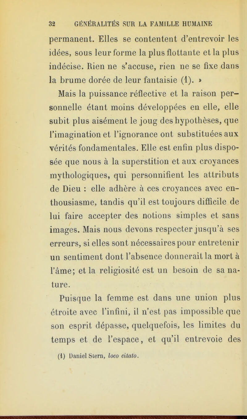 permanent. Elles se contentent d'entrevoir les idées, sous leur forme la plus flottante et la plus indécise. Rien ne s'accuse, rien ne se fixe dans la brume dorée de leur fantaisie (1). » Mais la puissance réflective et la raison per- sonnelle étant moins développées en elle, elle subit plus aisément le joug des hypothèses, que l'imagination et l'ignorance ont substituées aux vérités fondamentales. Elle est enfin plus dispo- sée que nous à la superstition et aux croyances mythologiques, qui personnifient les attributs de Dieu : elle adhère à ces croyances avec en- thousiasme, tandis qu'il est toujours difficile de lui faire accepter des notions simples et sans images. Mais nous devons respecter jusqu'à ses erreurs, si elles sont nécessaires pour entretenir un sentiment dont l'absence donnerait la mort à l'âme; et la religiosité est un besoin de sa na- ture. Puisque la femme est dans une union plus étroite avec l'infini, il n'est pas impossible que son esprit dépasse, quelquefois, les limites du temps et de l'espace, et qu'il entrevoie des (1) Daniel Stern, loco citato.