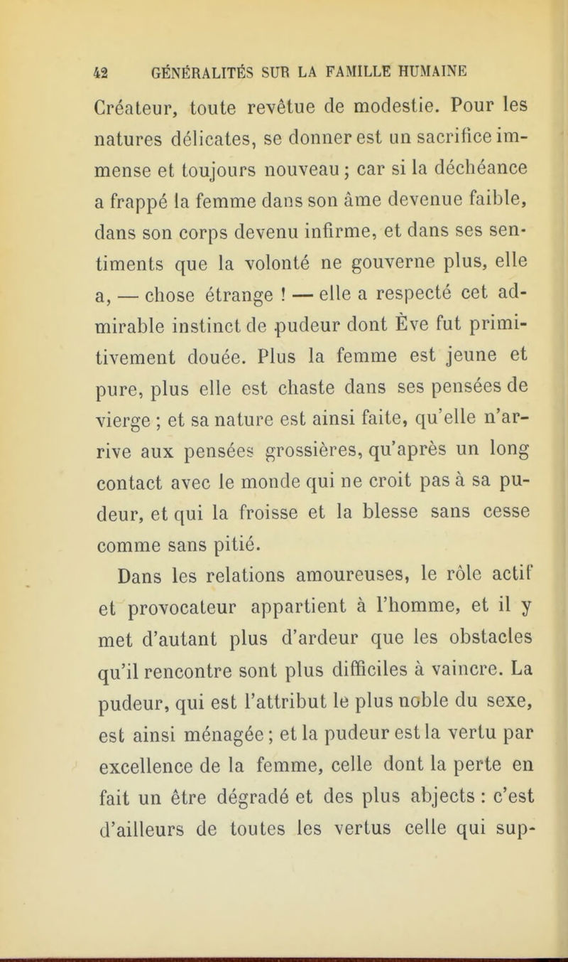 Créateur, toute revêtue de modestie. Pour les natures délicates, se donner est un sacrifice im- mense et toujours nouveau ; car si la déchéance a frappé la femme dans son âme devenue faible, dans son corps devenu infirme, et dans ses sen- timents que la volonté ne gouverne plus, elle a, — chose étrange ! — elle a respecté cet ad- mirable instinct de pudeur dont Eve fut primi- tivement douée. Plus la femme est jeune et pure, plus elle est chaste dans ses pensées de vierge ; et sa nature est ainsi faite, qu'elle n'ar- rive aux pensées grossières, qu'après un long contact avec le monde qui ne croit pas à sa pu- deur, et qui la froisse et la blesse sans cesse comme sans pitié. Dans les relations amoureuses, le rôle actif et provocateur appartient à l'homme, et il y met d'autant plus d'ardeur que les obstacles qu'il rencontre sont plus difficiles à vaincre. La pudeur, qui est l'attribut le plus noble du sexe, est ainsi ménagée ; et la pudeur est la vertu par excellence de la femme, celle dont la perte en fait un être dégradé et des plus abjects : c'est d'ailleurs de toutes les vertus celle qui sup-