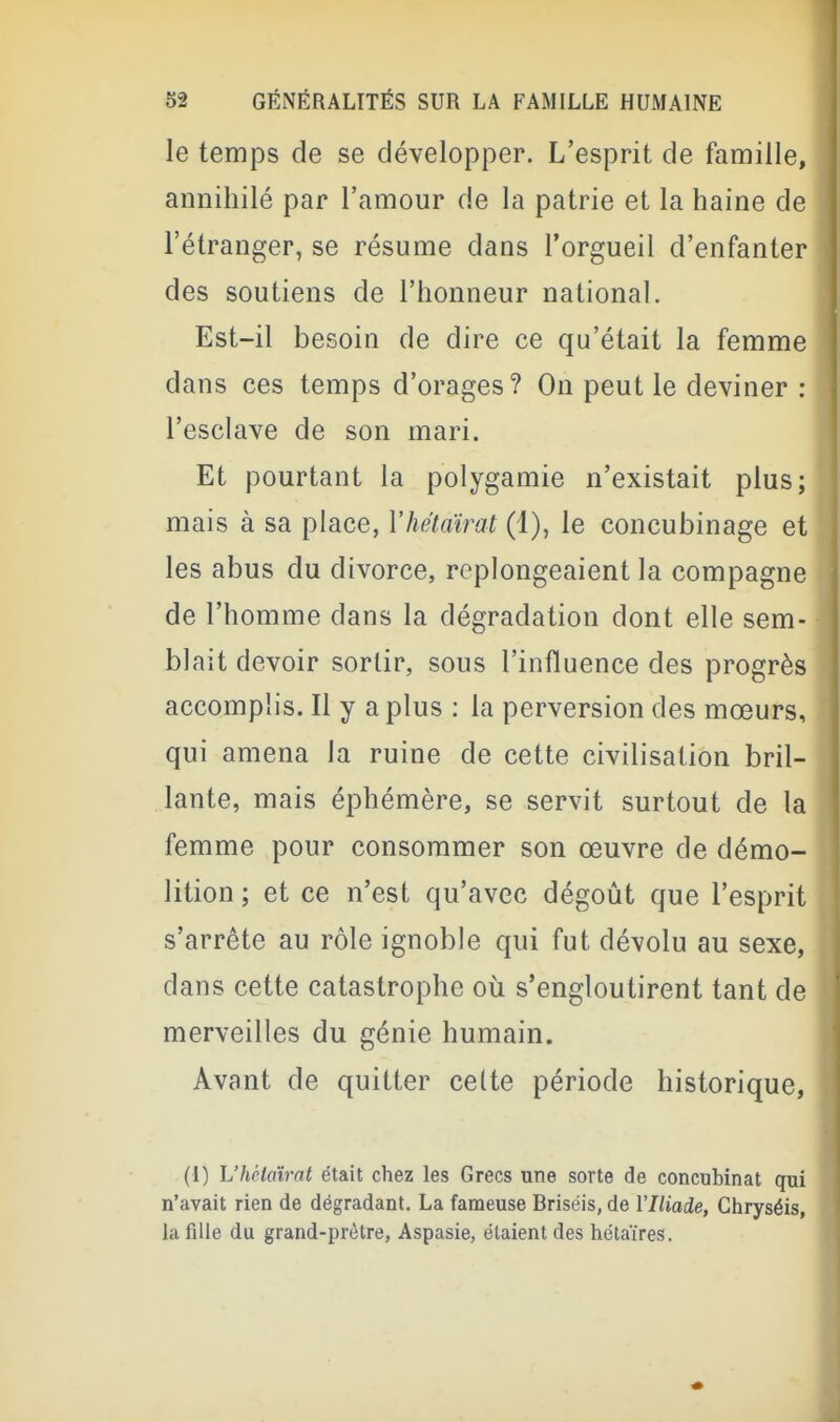 le temps de se développer. L'esprit de famille, annihilé par l'amour de la patrie et la haine de l'étranger, se résume dans l'orgueil d'enfanter des soutiens de l'honneur national. Est-il besoin de dire ce qu'était la femme dans ces temps d'orages? On peut le deviner : l'esclave de son mari. Et pourtant la polygamie n'existait plus; mais à sa place, Vhétaïrat (1), le concubinage et les abus du divorce, replongeaient la compagne de l'homme dans la dégradation dont elle sem- blait devoir sortir, sous l'influence des progrès accomplis. Il y a plus : la perversion des mœurs, qui amena la ruine de cette civilisation bril- lante, mais éphémère, se servit surtout de la femme pour consommer son œuvre de démo- lition ; et ce n'est qu'avec dégoût que l'esprit s'arrête au rôle ignoble qui fut dévolu au sexe, dans cette catastrophe où s'engloutirent tant de merveilles du génie humain. Avant de quitter celte période historique, (I) L'hHaîrat était chez les Grecs une sorte de concubinat qui n'avait rien de dégradant. La fameuse Briséis, de l'Iliade, Chryséis, la fille du grand-prêtre, Aspasie, étaient des hétaïres.