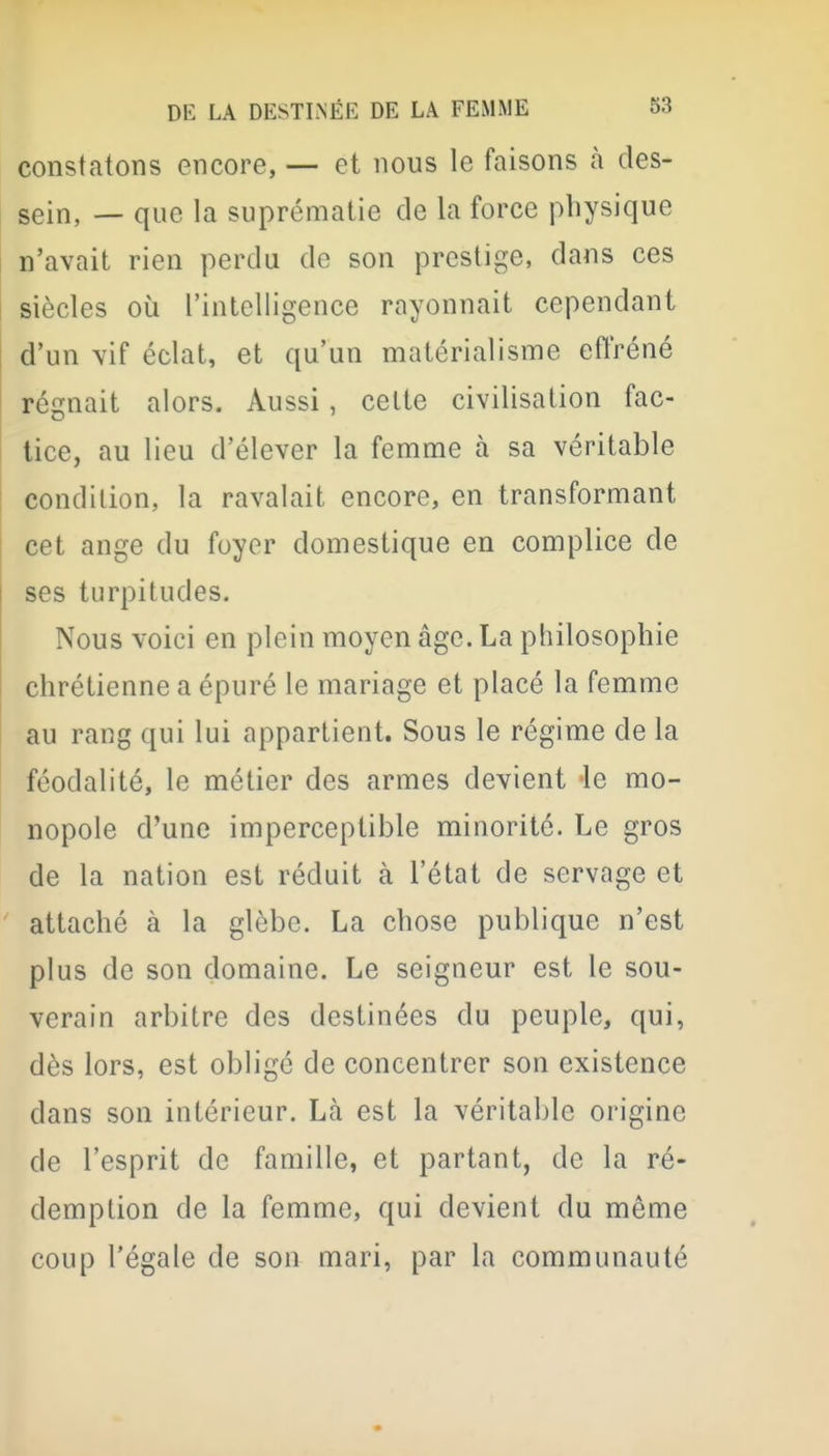 constatons encore, — et nous le faisons à des- sein, — que la suprématie de la force physique n'avait rien perdu de son prestige, dans ces siècles où l'intelligence rayonnait cependant d'un vif éclat, et qu'un matérialisme effréné régnait alors. Aussi, cette civilisation fac- tice, au lieu d'élever la femme à sa véritable condition, la ravalait encore, en transformant cet ange du foyer domestique en complice de ses turpitudes. Nous voici en plein moyen âge. La philosophie chrétienne a épuré le mariage et placé la femme au rang qui lui appartient. Sous le régime de la féodalité, le métier des armes devient le mo- nopole d'une imperceptible minorité. Le gros de la nation est réduit à l'état de servage et attaché à la glèbe. La chose publique n'est plus de son domaine. Le seigneur est le sou- verain arbitre des destinées du peuple, qui, dès lors, est obligé de concentrer son existence dans son intérieur. Là est la véritable origine de l'esprit de famille, et partant, de la ré- demption de la femme, qui devient du même coup l'égale de son mari, par la communauté