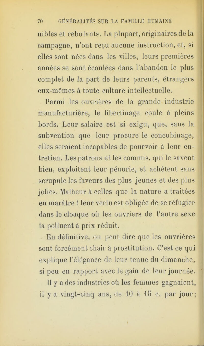 nibles et rebutants. La plupart, originaires de la campagne, n'ont reçu aucune instruction, et, si elles sont nées dans les villes, leurs premières années se sont écoulées dans l'abandon le plus complet de la part de leurs parents, étrangers eux-mêmes à toute culture intellectuelle. Parmi les ouvrières de la grande industrie manufacturière, le libertinage coule à pleins bords. Leur salaire est si exigu, que, sans la subvention que leur procure le concubinage, elles seraient incapables de pourvoir à leur en- tretien. Les patrons et les commis, qui le savent bien, exploitent leur pénurie, et achètent sans scrupule les faveurs des plus jeunes et des plus jolies. Malheur à celles que la nature a traitées en marâtre ! leur vertu est obligée de se réfugier dans le cloaque où les ouvriers de l'autre sexe la polluent à prix réduit. En définitive, on peut dire que les ouvrières sont forcément chair à prostitution. C'est ce qui explique l'élégance de leur tenue du dimanche, si peu en rapport avec le gain de leur journée. Il y a des industries où les femmes gagnaient, il y a vingt-cinq ans, de 10 à 15 c. par jour;