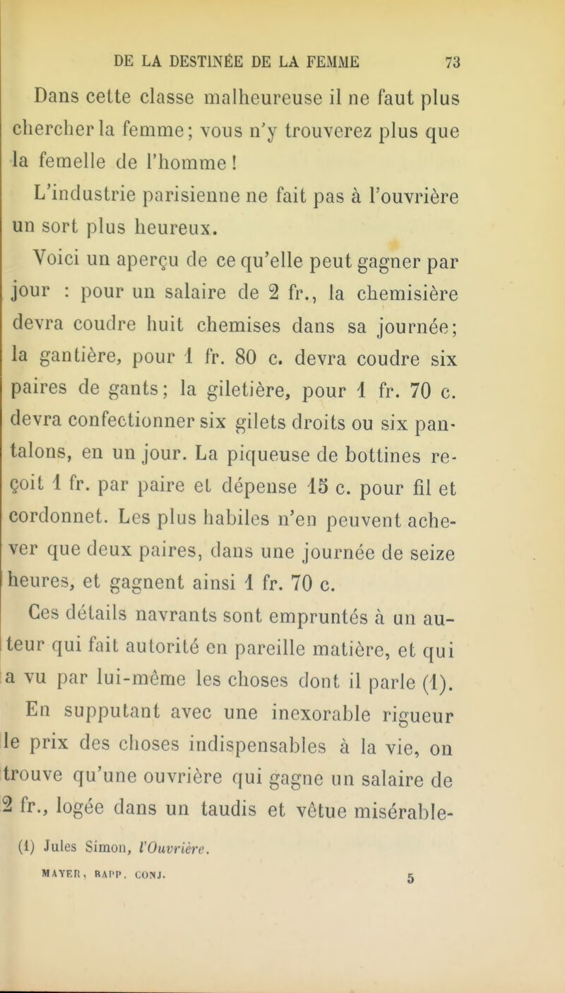 Dans cette classe malheureuse il ne faut plus chercher la femme; vous n'y trouverez plus que la femelle de l'homme ! L'industrie parisienne ne fait pas à l'ouvrière un sort plus heureux. Voici un aperçu de ce qu'elle peut gagner par jour : pour un salaire de 2 fr., la chemisière devra coudre huit chemises dans sa journée; la gantière, pour 1 fr. 80 c. devra coudre six paires de gants ; la giletière, pour 1 fr. 70 c. devra confectionner six gilets droits ou six pan- talons, en un jour. La piqueuse de bottines re- çoit 1 fr. par paire et dépense 15 c. pour fil et cordonnet. Les plus habiles n'en peuvent ache- ver que deux paires, dans une journée de seize heures, et gagnent ainsi 1 fr. 70 c. Ces détails navrants sont empruntés à un au- teur qui fait autorité en pareille matière, et qui a vu par lui-même les choses dont il parle (1). En supputant avec une inexorable rigueur le prix des choses indispensables à la vie, on trouve qu'une ouvrière qui gagne un salaire de 2 fr., logée dans un taudis et vêtue misérable- (1) Jules Simon, VOuvrière. MAYEn, RAPP. CONJ. K