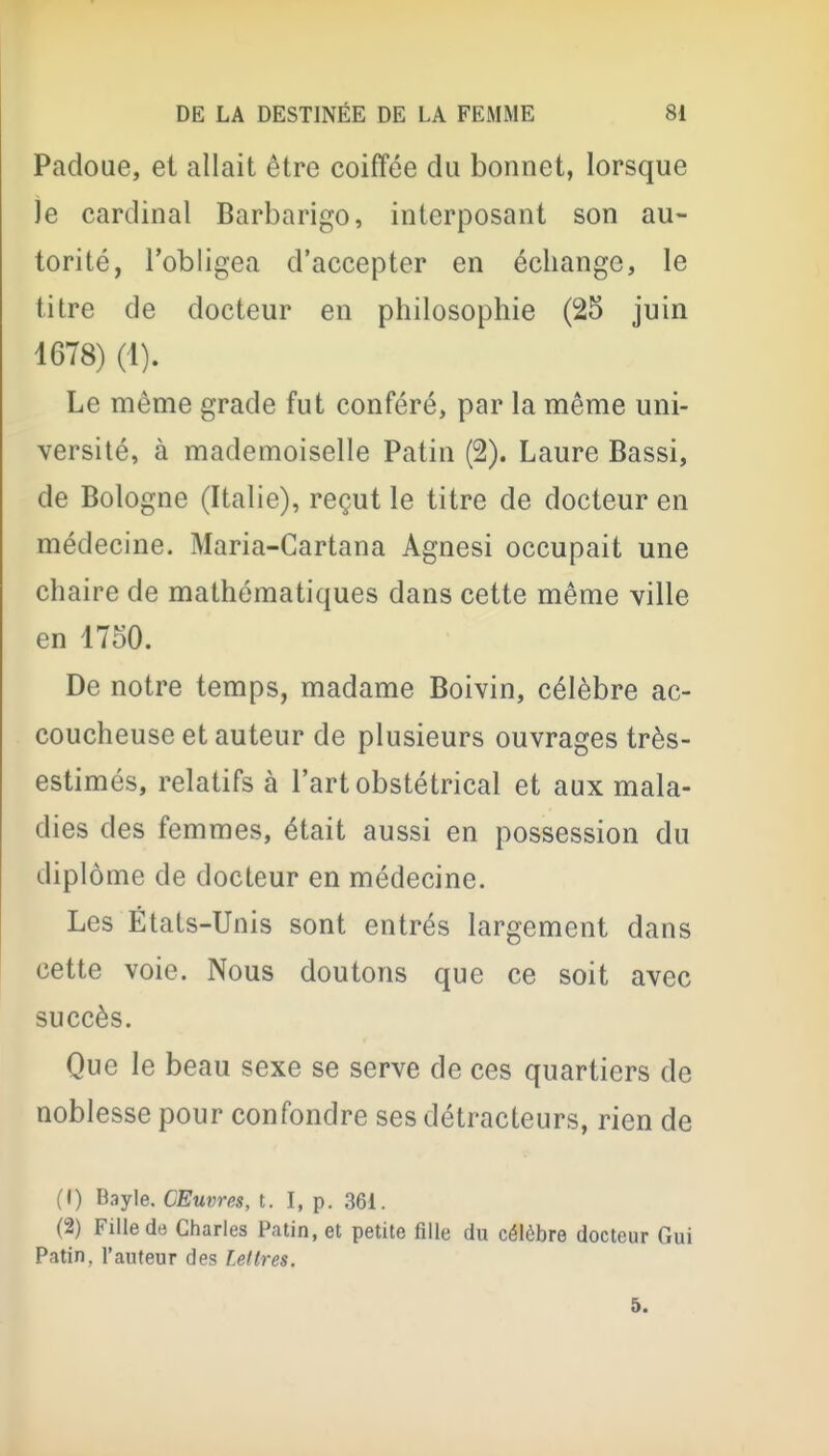 Padoue, et allait être coiffée du bonnet, lorsque le cardinal Barbarigo, interposant son au- torité, l'obligea d'accepter en échange, le titre de docteur en philosophie (25 juin 4678) (1). Le même grade fut conféré, par la même uni- versité, à mademoiselle Patin (2). Laure Bassi, de Bologne (Italie), reçut le titre de docteur en médecine. Maria-Gartana Agnesi occupait une chaire de mathématiques dans cette même ville en 1750. De notre temps, madame Boivin, célèbre ac- coucheuse et auteur de plusieurs ouvrages très- estimés, relatifs à l'art obstétrical et aux mala- dies des femmes, était aussi en possession du diplôme de docteur en médecine. Les États-Unis sont entrés largement dans cette voie. Nous doutons que ce soit avec succès. Que le beau sexe se serve de ces quartiers de noblesse pour confondre ses détracteurs, rien de (1) Bayle. Œuvres, t. I, p. 361. (2) Fille de Charles Patin, et petite fille du célèbre docteur Gui Patin, l'auteur des Lettres. 5.