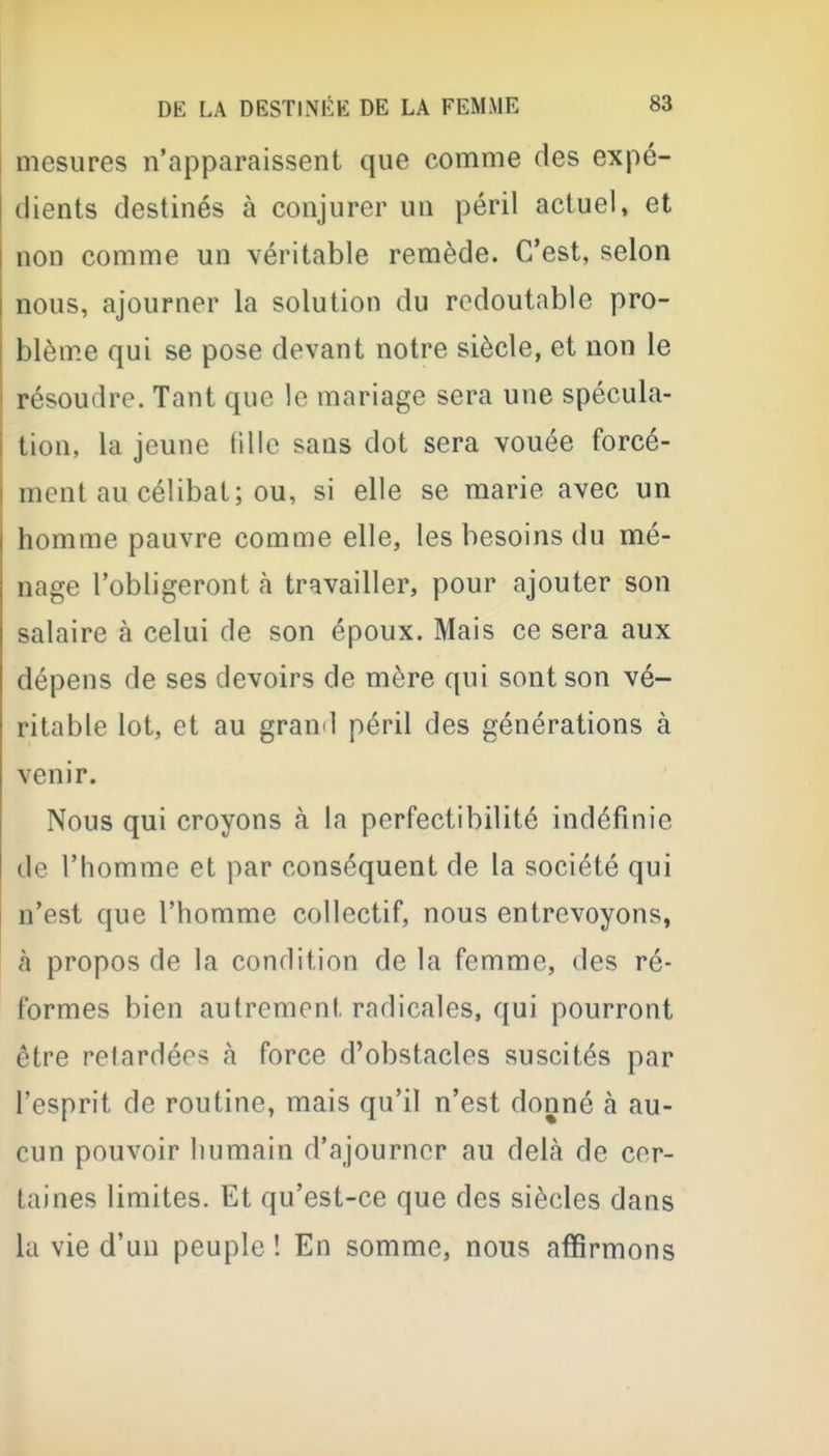 mesures n'apparaissent que comme des expé- dients destinés à conjurer un péril actuel, et non comme un véritable remède. C'est, selon nous, ajourner la solution du redoutable pro- blème qui se pose devant notre siècle, et non le résoudre. Tant que le mariage sera une spécula- tion, la jeune fille sans dot sera vouée forcé- ment au célibat; ou, si elle se marie avec un homme pauvre comme elle, les besoins du mé- nage l'obligeront à travailler, pour ajouter son salaire à celui de son époux. Mais ce sera aux dépens de ses devoirs de mère qui sont son vé- ritable lot, et au grand péril des générations à venir. Nous qui croyons à la perfectibilité indéfinie de l'homme et par conséquent de la société qui n'est que l'homme collectif, nous entrevoyons, à propos de la condition de la femme, des ré- formes bien autrement radicales, qui pourront être retardées à force d'obstacles suscités par l'esprit de routine, mais qu'il n'est donné à au- cun pouvoir humain d'ajourner au delà de cer- taines limites. Et qu'est-ce que des siècles dans la vie d'un peuple ! En somme, nous affirmons