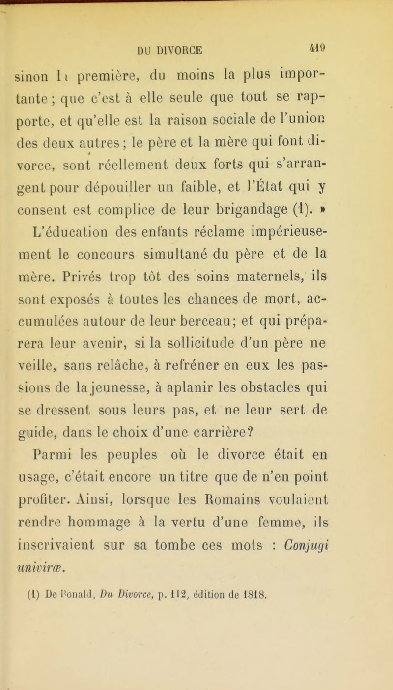 sinon h première, du moins la plus impor- tante ; que c'est à elle seule que tout se rap- porte, et qu'elle est la raison sociale de l'union des deux autres ; le père et la mère qui font di- à vorce, sont réellement deux forts qui s'arran- gent pour dépouiller un faible, et l'État qui y consent est complice de leur brigandage (1). » L'éducation des entants réclame impérieuse- ment le concours simultané du père et de la mère. Privés trop tôt des soins maternels, ils sont exposés à toutes les chances de mort, ac- cumulées autour de leur berceau; et qui prépa- rera leur avenir, si la sollicitude d'un père ne veille, sans relâche, à refréner en eux les pas- sions de lajeunesse, à aplanir les obstacles qui se dressent sous leurs pas, et ne leur sert de guide, dans le choix d'une carrière? Parmi les peuples où le divorce était en usage, c'était encore un titre que de n'en point profiter. Ainsi, lorsque les Romains voulaient rendre hommage à la vertu d'une femme, ils inscrivaient sur sa tombe ces mots : Conjugi univirœ. (t) De l'onald, Du Divorce, i>. 112, édition de 1818,
