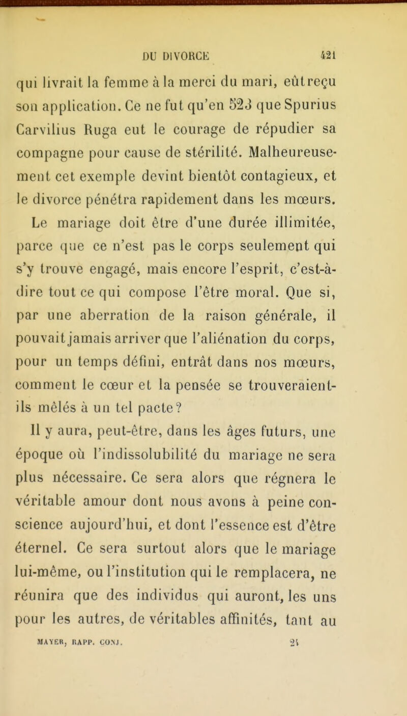 qui livrait la femme à la merci du mari, eùtreçu sou application. Ce ne fut qu'en 523 que Spurius Carvilius Ruga eut le courage de répudier sa compagne pour cause de stérilité. Malheureuse- ment cet exemple devint bientôt contagieux, et le divorce pénétra rapidement dans les mœurs. Le mariage doit être d'une durée illimitée, parce que ce n'est pas le corps seulement qui s'y trouve engagé, mais encore l'esprit, c'est-à- dire tout ce qui compose l'être moral. Que si, par une aberration de la raison générale, il pouvait jamais arriver que l'aliénation du corps, pour un temps défini, entrât dans nos mœurs, comment le cœur et la pensée se trouveraient- ils mêlés à un tel pacte? 11 y aura, peut-être, dans les âges futurs, une époque où l'indissolubilité du mariage ne sera plus nécessaire. Ce sera alors que régnera le véritable amour dont nous avons à peine con- science aujourd'hui, et dont l'essence est d'être éternel. Ce sera surtout alors que le mariage lui-même, ou l'institution qui le remplacera, ne réunira que des individus qui auront, les uns pour les autres, de véritables affinités, tant au MAYEB, IJAPP. CONJ. 2V