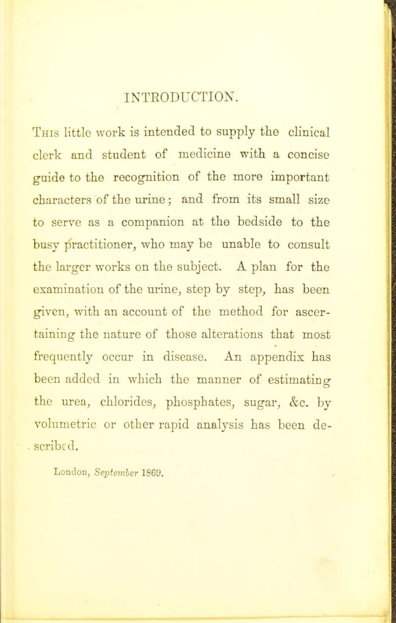 INTRODUCTION. This little work is intended to supply the clinical clerk and student of medicine with a concise guide to the recognition of the more important characters of the urine; and from its small size to serve as a companion at the bedside to the busy practitioner, who may be unable to consult the larger works on the subject. A plan for the examination of the urine, step by step, has been given, with an account of the method for ascer- taining the nature of those alterations that most frequently occm- in disease. An appendix has been added in which the manner of estimating the urea, chlorides, phosphates, sugar, &c. by volumetric or other rapid analysis has been de- scribed. London, Sejitemler 1869.