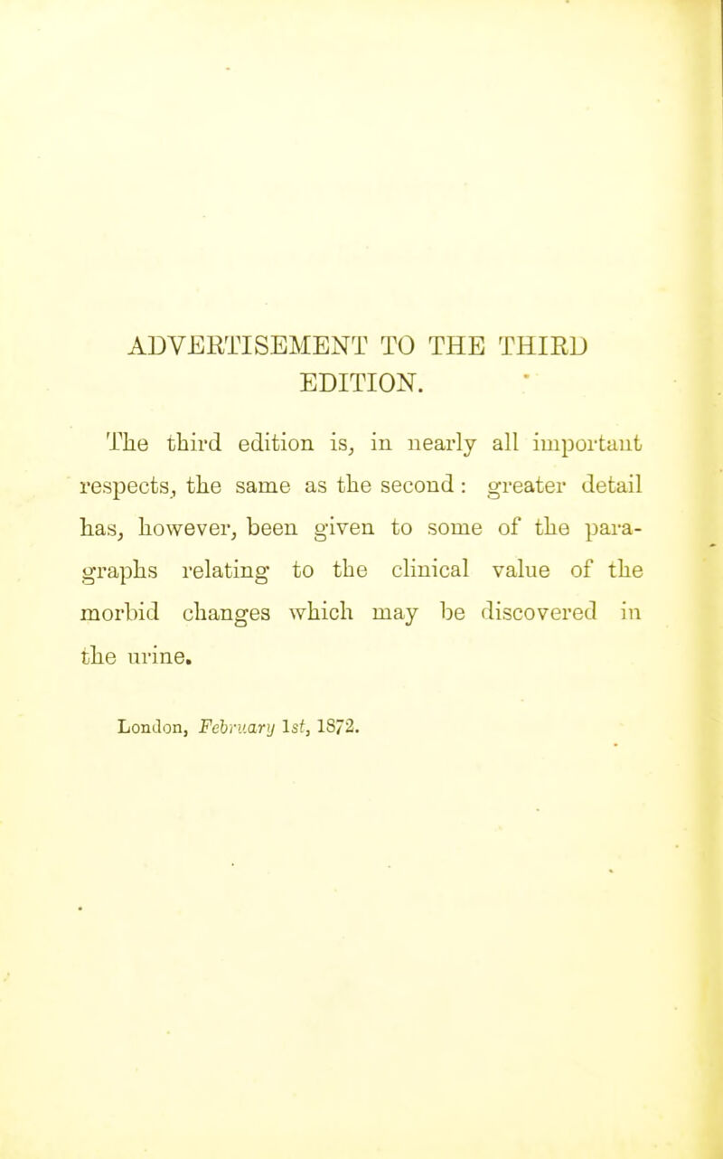 ADVERTISEMENT TO THE THIRD EDITION. The third edition is, in nearly all important respects, the same as the second: greater detail has, however, been given to some of the para- graphs relating to the clinical value of the morbid changes which may be discovered in the urine. London, Fehruary 1st, 18/2.