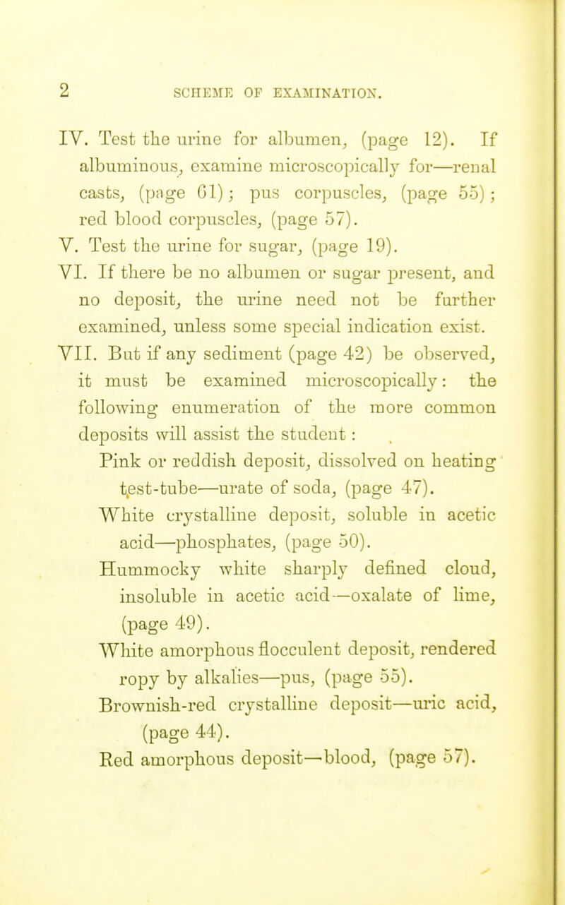 IV. Test the urine for alburaen, (page 12). If albuminous^ examine microscopically for—renal castSj (P'ige pus corpuscles, (page 55); red blood corpuscleSj (page 57). V. Test the urine for sugar, (page 19). VI. If there be no albumen or sugar present, and no deposit, the urine need not be further examined, unless some special indication exist. VII. But if any sediment (page 42) be observed, it must be examined microscopically: the following enumeration of the more common deposits will assist the student: Pink or reddish deposit, dissolved on heating t.est-tube—urate of soda, (page 47). White crystalline deposit, soluble in acetic acid—phosphates, (page 50). Hummocky white sharply defined cloud, insoluble in acetic acid—oxalate of lime, (page 49). White amorphous flocculent deposit, rendered ropy by alkalies—pus, (page 55). Brownish-red crystalline deposit—uric acid, (page 44). Red amorphous deposit—blood, (page 57).