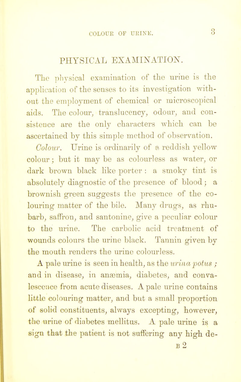 COLOUE OF UUINK. PHYSICAL EXAMINATION. The ]ilivsical examination of the nrine is the application of the senses to its investigation with- out the employment of chemical or microscopical aids. The colom-, translucency, odour^ and con- sistence are the only characters which can be ascertained by this simple method of observation. Colour. Urine is ordinarily of a reddish yellow colour; but it may be as colourless as water, or dark brown black like porter : a smoky tint is absolutely diagnostic of the presence of blood; a brownish green suggests the presence of the co- louring matter of the bile. Many di-ugs, as rhu- barbj saffron, and santonine, give a peculiar colour to the nrine. The carbolic acid treatment of wounds colours the urine black. Tannin given by the mouth renders the urine colourless. A pale urine is seen in health, as the itriiia jjotus ; and in disease, in ansemia, diabetes, and conva- lescence from acute diseases. A pale urine contains little colouring matter, and but a small proportion of solid constituents, always excepting, however, the urine of diabetes mellitus. A pale urine is a sign that the patient is not suffering any high de- b2