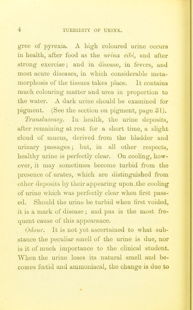 gTee of pyrexia. A high coloui-ed urine occurs in healthy after food as the wrina cibi, and after strong exercise; and in disease^ in fevers, and most acute diseases, in which considerable meta- morphosis of the tissues takes jDlace. It contains much colouring matter and m'ea in pi'oportion to the water. A dark urine should be examined for pigment. (See the section on pigment, page 31). Translucency. In health, the urine deposits, after remaining at rest for a short time, a slight cloud of mucus, derived from the bladder and urinary passages; but, in all other respects, healthy urine is perfectly clear. On cooling, how- ever, it may sometimes become turbid from the presence of urates, which are distinguished from other deposits by their appearing upon .the cooling of urine which was perfectly clear when fh'St pass- ed. Should the urine be turbid when first voided, it is a mark of disease ; and pus is the most fre- quent cause of this appearance. Odour. It is not yet ascertained to what sub- stance the peculiar smell of the urine is due, nor is it of much importance to the clinical student. When the urine loses its natural smell and be- comes foetid and ammoniacal, the change is due to