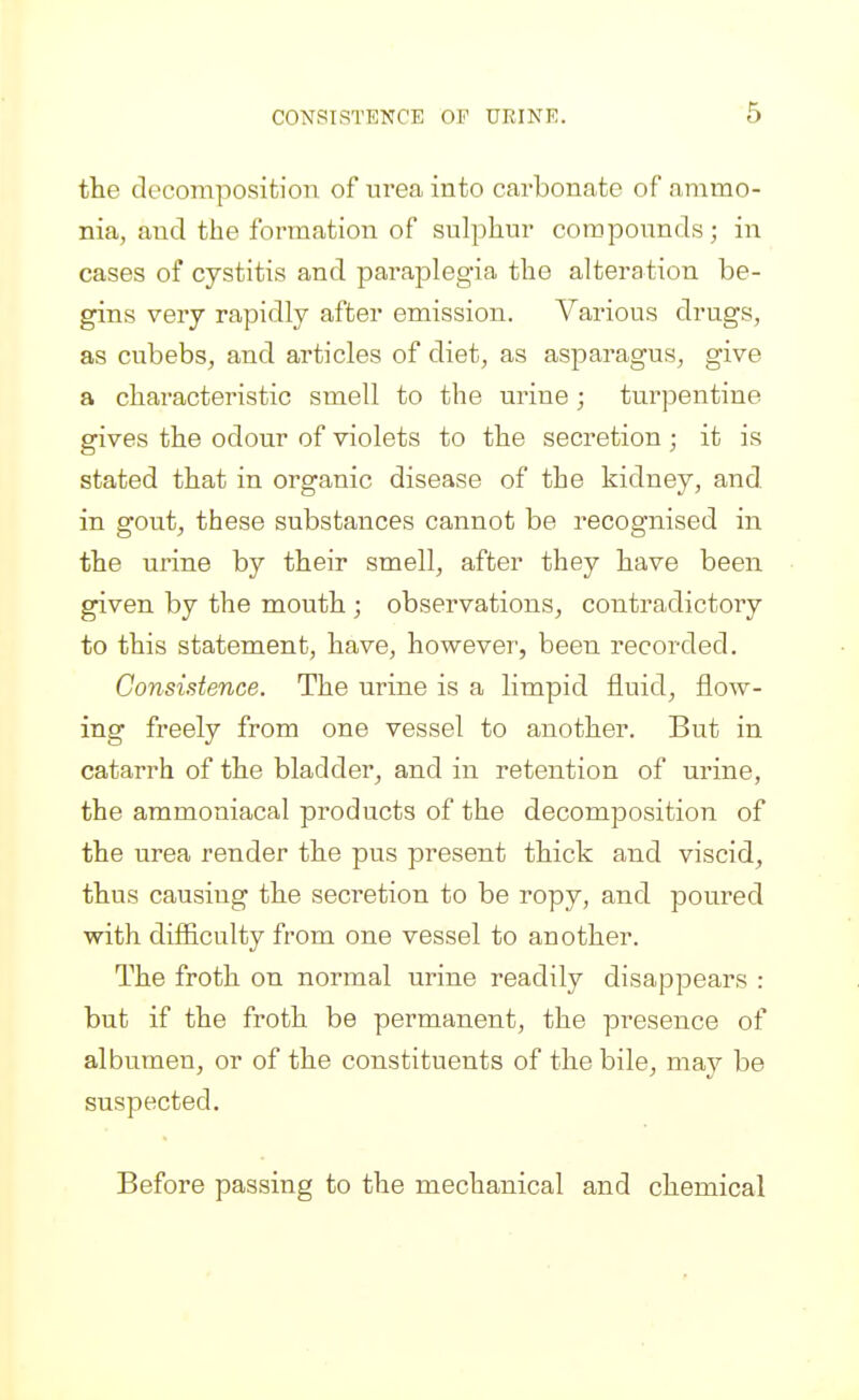 the decomposition of urea into carbonate of ammo- nia, and the formation of sulphur compounds; in cases of cystitis and paraplegia the alteration be- gins very rapidly after emission. Various drugs, as cubebs, and articles of diet, as asparagus, give a characteristic smell to the urine; turpentine gives the odour of violets to the secretion ; it is stated that in organic disease of the kidney, and in gout, these substances cannot be recognised in the urine by their smell, after they have been given by the mouth ; observations, contradictory to this statement, have, however, been recorded. Consistence. The urine is a limpid fluid, flow- ing freely from one vessel to another. But in catarrh of the bladder, and in retention of urine, the ammoniacal products of the decomposition of the urea render the pus present thick and viscid, thus causing the secretion to be ropy, and poured with difiiculty from one vessel to another. The froth on normal urine readily disappears : but if the froth be permanent, the presence of albumen, or of the constituents of the bile, may be suspected. Before passing to the mechanical and chemical