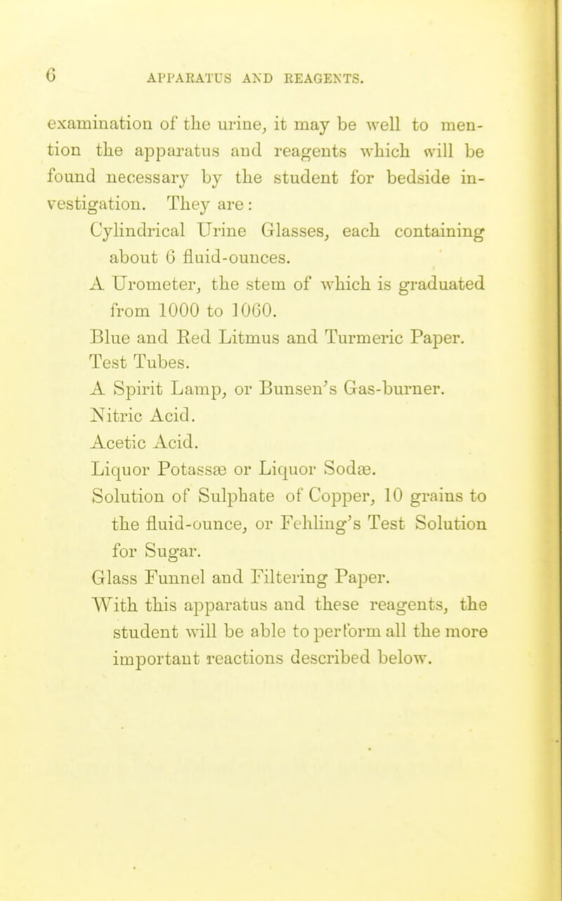 examination of tlie urine^ it may be well to men- tion the ajDparatus and reagents which will be found necessary by the student for bedside in- vestigation. They are: Cylindrical Urine Glasses, each containing about 6 fluid-ounces. A Urometer, the stem of which is graduated from 1000 to 1060. Blue and Red Litmus and Turmei'ic Paper. Test Tubes. A Spirit Lamp, or Bunsen's Gas-burner. Nitric Acid. Acetic Acid. Liquor Potassae or Liquor Sodse. Solution of Sulphate of Copper, 10 grains to the fluid-ounce, or Fehhng's Test Solution for Sugar. Glass Funnel and Filtering Paper. With this apparatus and these reagents, the student will be able to perform all the more important reactions described below.