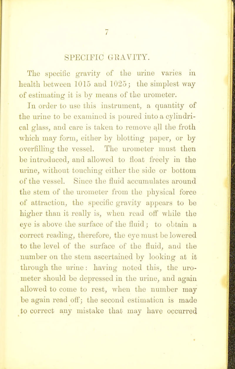 SPECIFIC GlIAVITY. The speciiic gravity of the urine varies in health between 1015 and 1025; the simplest way of estimating- it is by means of the urometer. In order to use this instrument, a quantity of the urine to be examined is poured into a cyHndri- cal o'lass, and care is taken to remove all the froth which may form, either by blotting paper, or by ovei-filling the vessel. The urometer must then be introduced^ and allowed to float freely in the urine, without touching either the side or bottom of the vessel. Since the fluid accumulates around the stem of the urometer from the physical force of attraction, the specific gravity appears to be higher than it really is, when read off while the eye is above the surface of the fluid ; to obtain a correct reading, therefore, the eye must be lowered to the level of the surface of the fluid, and the number on the stem ascertained by looking at it through the urine: having noted this, the uro- meter should be depressed in the uiine, and again allowed to come to rest, when the number may be again read off'; the second estimation is made to correct any mistake that may have occurred