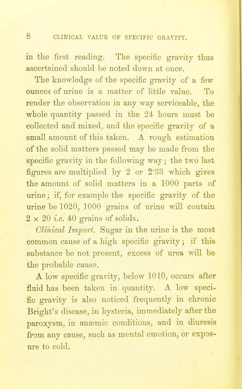 in the first reading. The specific gravity thus ascertained should be noted down at once. The knowledge of the specific gravity of a few ounces of urine is a matter of little value. To render the observation in any way serviceable^ the whole quantity passed in the 24 hours must be collected and mixed^ and the specific gravity of a small amount of this taken. A rough estimation of the solid matters passed may be made from the specific gravity in the following way; the two last figures are multiplied by 2 or 233 which gives the amount of solid matters in a 1000 parts of urine; if, for example the specific gravity of the urine be 1020j 3 000 grains of urine will contain 2 X 20 i.e. 40 grains of solids. Glihical Import. Sugar in the urine is the most common cause of a high specific gravity ; if this substance be not present^ excess of urea will be the probable cause, A low specific gravity^ below 1010^ occurs after fluid has been taken in quantity. A low speci- fic gravity is also noticed frequently in chronic Bright's disease, in hysteria, immediately after the paroxysm, in anjemic conditions, and in diuresis from any cause, such as mental emotion, or expos- ure to cold.
