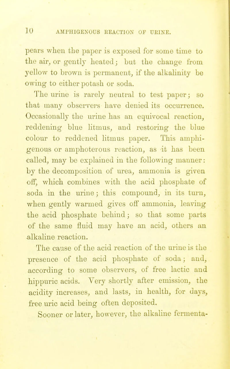 pears when the paper is exposed for some time to tlie air^ or gently heated; but the change from yellow to brown is permanent^ if the alkalinit}^ be owing to either potash or soda. The urine is rarely neutral to test paper; so that many observers have denied its occm-rence. Occasionally the urine has an equivocal reaction, reddening blue litmus, and restoring the blue colour to reddened litmus paper. This amphi- genous or amphoterous reaction, as it has been ■called, may be explained in the following manner: by the decomposition of urea, ammonia is given off, which combines with the acid phosphate of soda in the urine; this compound, in its tm-n, when gently warmed gives off ammonia, leaving the acid phosphate behind; so that some parts of the same fluid ma}- have an acid, others an a,lkaline reaction. The cause of the acid reaction of the urine is the presence of the acid phosphate of soda; and, ■according to some observers, of free lactic and hippuric acids. Very shortly after emission, the acidity increases, and lasts, iu health, for days, free uric acid being often deposited. Sooner or later, however, the alkaline fermeuta-