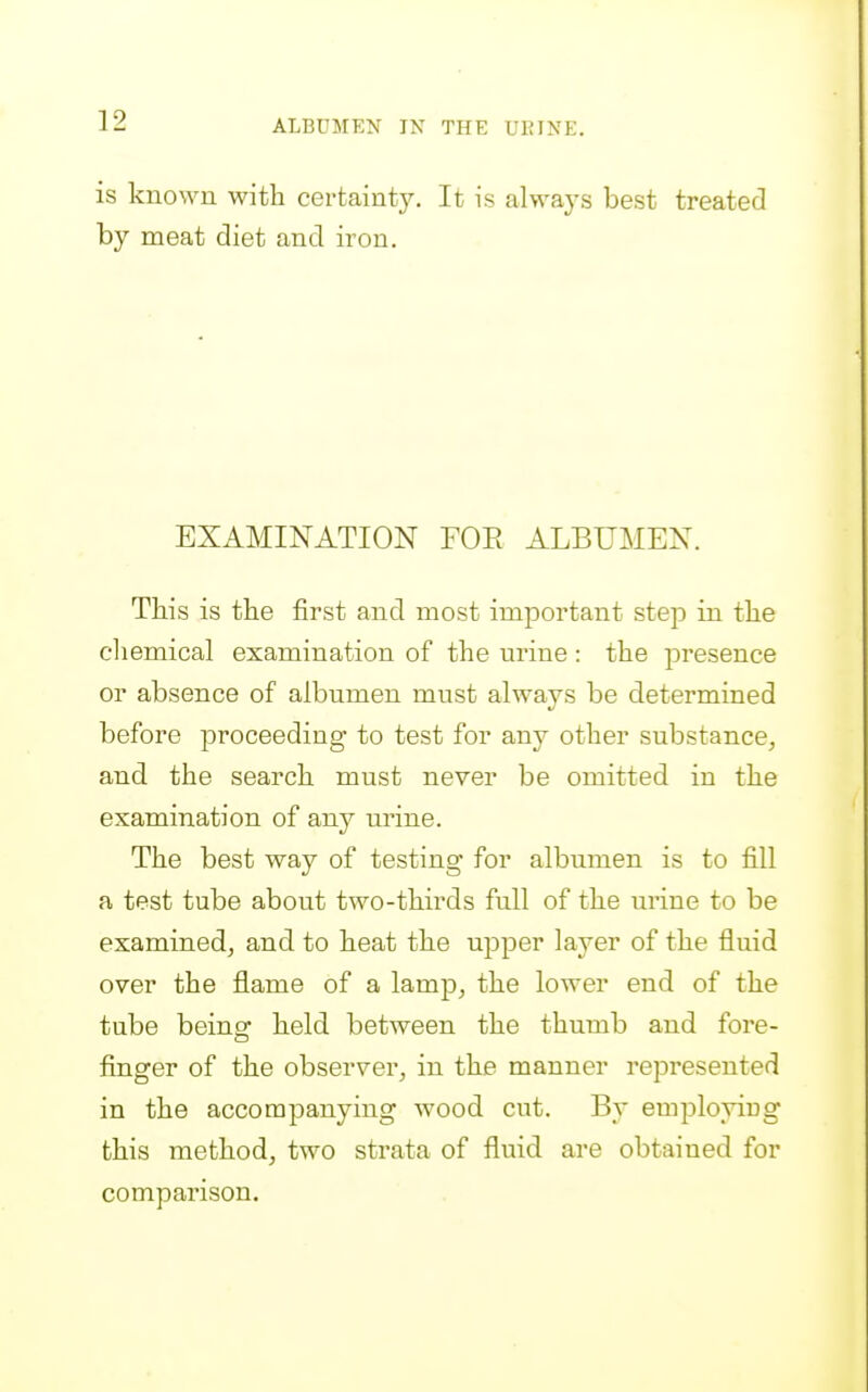 is known with certainty. It is always best treated by meat diet and iron. EXAMINATION FOE ALBUMEN. This is the first and most important step in the cliemical examination of the urine: the presence or absence of albumen must always be determined before proceeding to test for any other substance, and the search must never be omitted in the examination of any urine. The best way of testing for albumen is to fill a test tube about two-thirds full of the urine to be examined, and to heat the upper layer of the fluid over the flame of a lamp, the lower end of the tube being' held between the thumb and fore- finger of the observer, in the manner represented in the accompanying wood cut. By employiug this method, two strata of fluid are obtained for comparison.