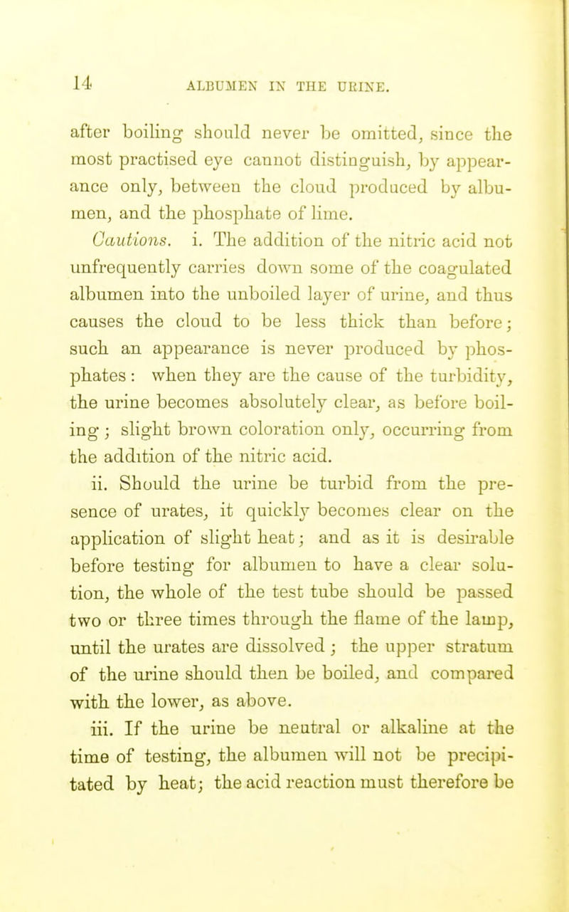 after boiling should never be omitted, since the most practised eye cannot distinguish, by appear- ance only, between the cloud produced by albu- men, and the phosphate of lime. Cautions, i. The addition of the nitric acid not unfrequently carries down some of the coagulated albumen into the unboiled layer of urine, and thus causes the cloud to be less thick than before; such an appearance is never produced b}' phos- pbates: when they are the cause of the turbidity, th.e urine becomes absolutely clear, as before boil- ing ; slight brown coloration onl}^, occurring from the addition of the nitric acid. ii. Should the urine be turbid from the pre- sence of urates, it quickly becomes clear on the application of slight heat; and as it is desii*able before testing for albumen to have a clear solu- tion, the whole of the test tube should be passed two or three times through the flame of the lamp, until the urates are dissolved ; the upper stratum of the urine should then be boiled, and compared with, the lower, as above. iii. If the urine be neutral or alkaline at the time of testing, the albumen will not be precipi- tated by heat; the acid reaction must therefore be