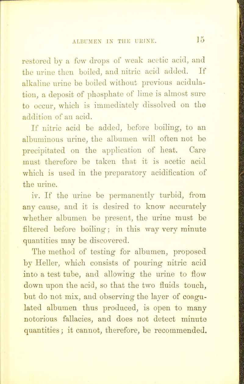 ALBUJEEN ]N TllK UlilNE. restored by a few drops of weak acetic acid, and the in-ino then boiled, and nitric acid added. If alkaline nrine be boiled without previous acidula- tion^ a deposit of pkosphate of lime is almost sure to occur^ which is immediately dissolved on the addition of an acid. If nitric acid be added, before boiling, to an albuminous urine^ the albumen will often not be precipitated on the application of heat. Care must therefore be taken that it is acetic acid which is used in the preparatory acidification of the urine. iv. If the urine be permanently turbid, from any cause^ and it is desired to know accurately whether albumen be present, the urine must be filtered before boiling; in this way very minute quantities may be discovered. The method of testing for albumen^ proposed by Heller, which consists of pouring nitric acid into a test tube^ and allowing the urine to flow down upon the acid, so that the two fluids touch, but do not mix, and observing the layer of coagu- lated albumen thus produced, is open to many notorious fallacies, and does not detect minute quantities; it cannot, therefore, be recommended.