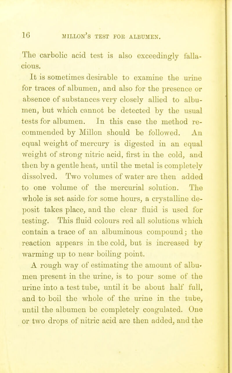 The carbolic acid test is also exceedingly lalla- cious. It is sometimes desirable to examine the mine for traces of albumen ^ and also for the presence or absence of substances very closely allied to albu- men, but which cannot be detected by the usual tests for albumen. In this case the method re- commended by Millon should be followed. An equal weight of mercury is digested in an equal weight of strong nitric acid, first in the coldj and then by a gentle heat, until the metal is completely dissolved. Two volumes of water are then added to one volume of the mercurial solution. The whole is set aside for some hom-s^ a crystalline de- posit takes place, and the clear fluid is used for testing. This fluid colours red all solutions which contain a trace of an albuminous compound • the reaction appears in the cold, but is increased by warming up to near boiling point. A rough way of estimating the amount of albu' men present in the urine, is to pour some of the urine into a test tube, until it be about hah' full, and to boil the whole of the urine in the tube, until the albumen be completely coagulated. One or two drops of nitric acid are then added, and the