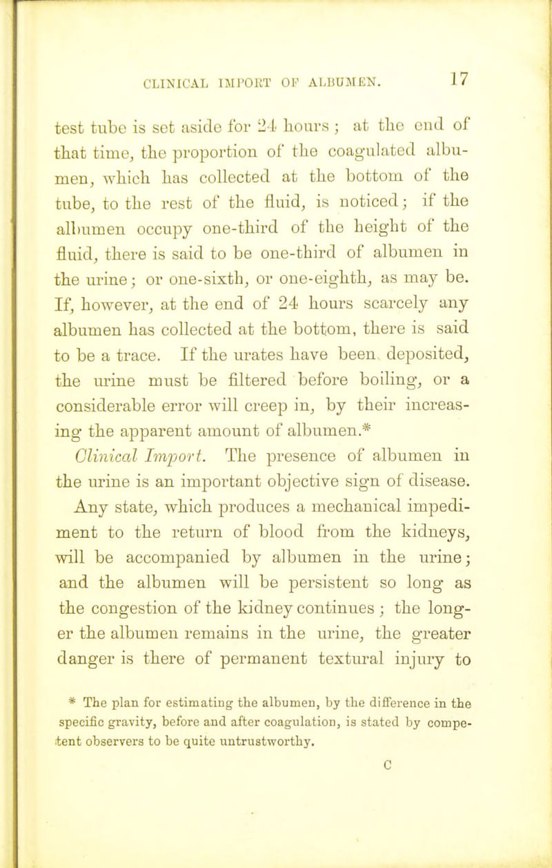 test tube is set aside for 24 hours ; at tlie end of that time, the proportion of the coag-ulated albu- men, which has collected at the bottom of the tube, to the rest of the fluid, is noticed; if the albumen occupy one-third of the height of the fluid, there is said to be one-third of albumen in the urine; or one-sixth, or one-eighth, as may be. If, however, at the end of 24 hours scarcely any albumen has collected at the bottom, there is said to be a trace. If the urates have been deposited, the urine must be filtered before boiling, or a considerable error will creep in, by their increas- ing* the apparent amount of albumen.* Clinical Import. The presence of albumen in the urine is an important objective sign of disease. Any state, which produces a mechanical impedi- ment to the return of blood from the kidneys, will be accompanied by albumen in the urine; and the albumen will be persistent so long as the congestion of the kidney continues ; the long- er the albumen remains in the urine, the greater danger is there of permanent textural injury to * The plan for estimating the albumen, by the difference in the specific gravity, before and after coagulation, is stated by compe- itent observers to be quite untrustworthy. C