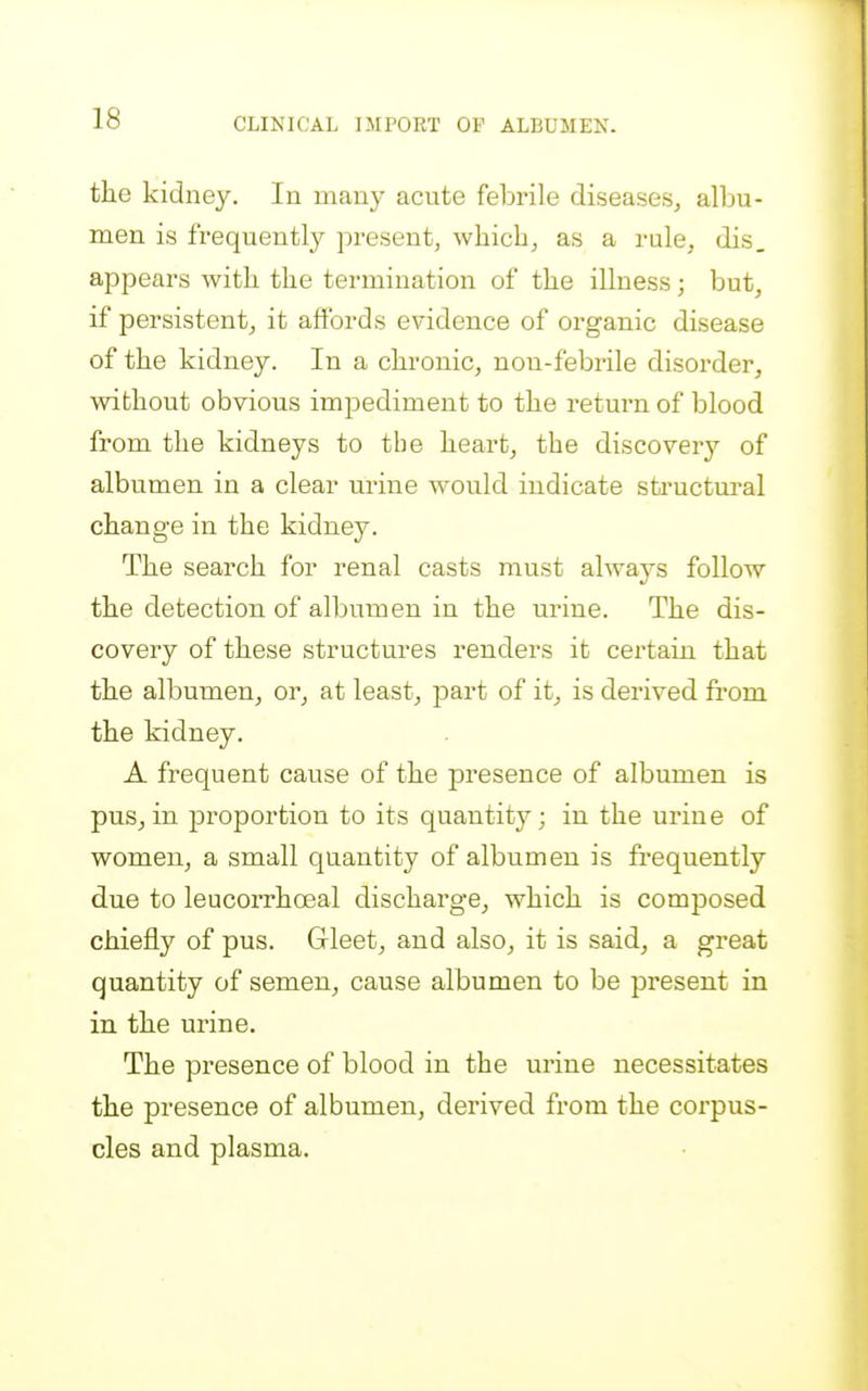 the kidney. In many acute febrile diseases, albu- men is frequently present, which, as a rule, dis. appears with the termination of the illness; but, if persistent, it aftbrds evidence of organic disease of the kidney. In a chronic, non-febrile disorder, without obvious impediment to the return of blood from the kidneys to the heart, the discovery of albumen in a clear urine would indicate sfci'uctm'al change in the kidney. The search for renal casts must always follow the detection of albumen in the urine. The dis- covery of these structures renders it certain that the albumen, or, at least, part of it, is derived from the kidney. A frequent cause of the presence of albumen is pus,in proportion to its quantity; in the urine of women, a small quantity of albumen is frequently due to leucorrhoeal discharge, which is composed chiefly of pus. Gleet, and also, it is said, a great quantity of semen, cause albumen to be present in in the urine. The presence of blood in the urine necessitates the presence of albumen, derived from the corpus- cles and plasma.
