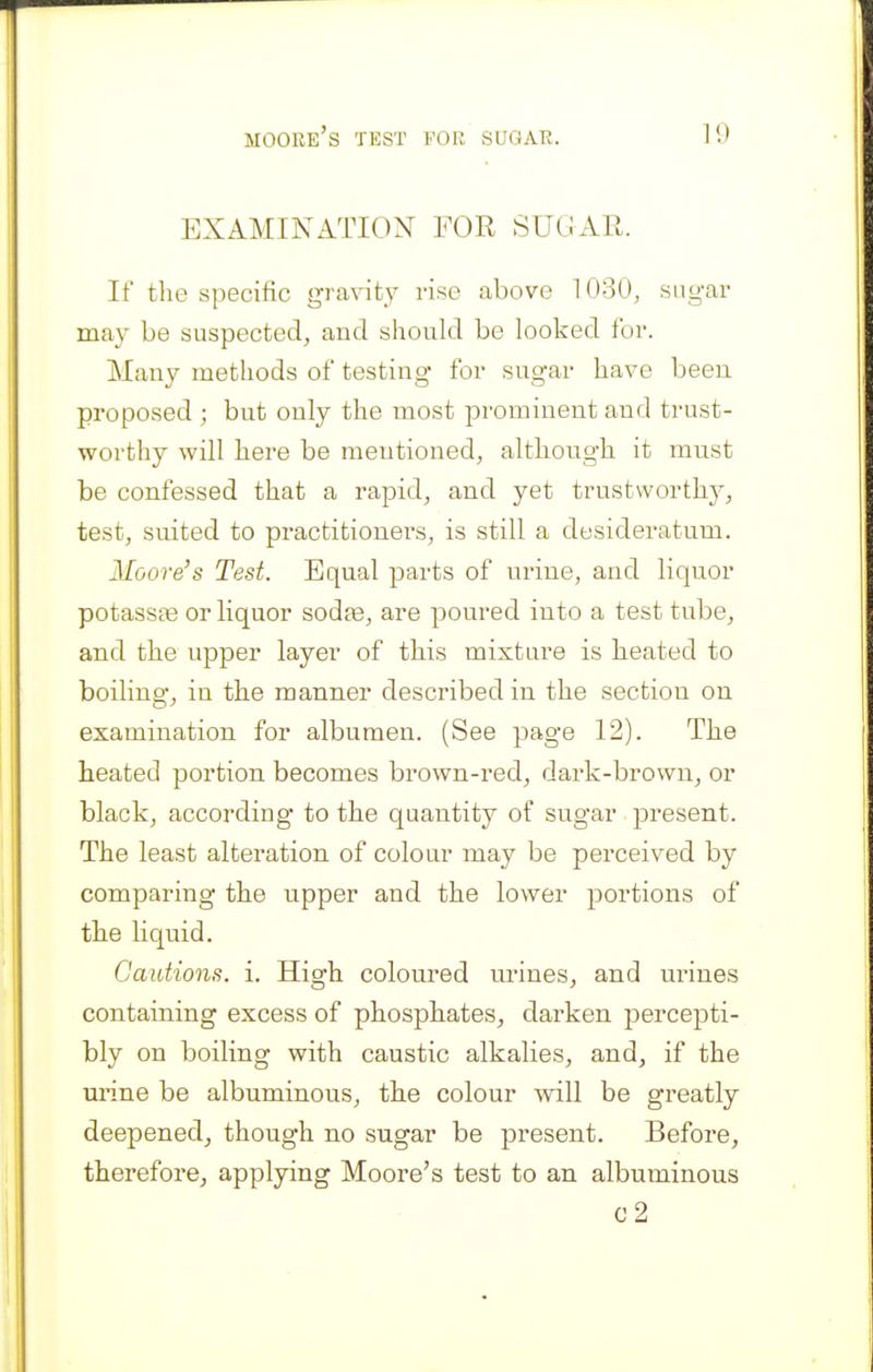EXAMINATION FOR SUGAR. If the specific gravity rise above 1030, sugar may be suspected, and should be looked for. Many methods of testing for sugar have been proposed ; but only the most prominent and trust- worthy will here be mentioned, although it must be confessed that a rapid, and yet trustworthy, test, suited to practitioners, is still a desideratum. Moore's Test. Equal parts of urine, and liquor potassae or liquor sodje, are poured into a test tube, and the upper layer of this mixture is heated to boiling, in the manner described in the section on examination for albumen. (See page 12). The heated portion becomes brown-red, dark-brown^ or black, according to the quantity of sugar present. The least alteration of colour may be perceived by comparing the upper and the lower portions of th.e liquid. Cautions, i. High coloured urines, and urines containing excess of phospbates, darken percepti- bly on boiling with caustic alkalies, and, if the urine be albuminous, the colour will be greatly deepened, though no sugar be present. Before, therefore, applying Moore's test to an albuminous c2