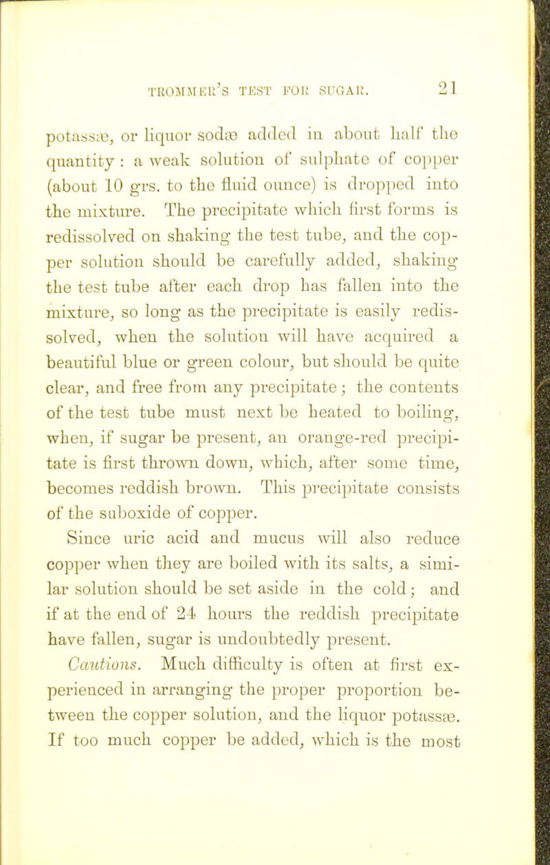 potassre, or liquor sodte added in about half tlio quantity : a weak solution of sulphate of copper (about 10 grs. to the fluid ounce) is dropped into the mixture. The precipitate which first forms is redissolved on shaking the test tube, and the cop- per solution should be carefully added, shaking the test tube after each drop has fallen into the mixture, so long as the precipitate is easily redis- solved, when the solution will have acquired a beautiful blue or green colour, but should be quite clear, and free from any precipitate; the contents of the test tube must next be heated to boilinsr, when, if sugar be present, an orange-red preci^Di- tate is first thrown down, Avhich, after some time, becomes reddish brown. This pi'ecipitate consists of the suboxide of copper. Since uric acid and mucus ■will also reduce copper when they are boiled with its salts, a simi- lar solution should be set aside in the cold; and if at the end of 24 hours the reddish precipitate have fallen, sugar is undoubtedly present. Ocmtions. Much difficulty is often at first ex- perienced in arranging the proper proportion be- tween the copper solution, and the liquor potassse. If too much copper be added, which is the most