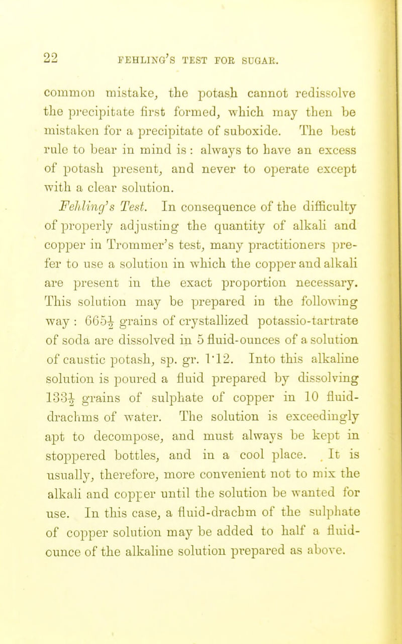 common mistake, the iDotash cannot redissolve the pi-ecipitate first formed, which may then be mistaken for a precipitate of suboxide. The best rule to bear in mind is : always to have an excess of potash j)i'esent, and never to operate except with a clear solution. Fehling's Test. In consequence of the difficulty of properly adjusting the quantity of alkali and copper in Trommer's test, many practitioners pre- fer to use a solution in which the copper and alkali are present in the exact proportion necessary. This solution may be prepared in the following way : 665-| grains of crystallized potassio-tartrate of soda are dissolved in 5 fluid-ounces of a solution of caustic potash, sp. gr. 112. Into this alkaline solution is poured a fluid prepared by dissolving 133^ grains of sulphate of copper in 10 fluid- drachms of water. The solution is exceedingly apt to decompose, and must always be kept in stoppered bottles, and in a cool place. It is usually, therefore, more convenient not to mix the alkali and copper until the solution be wanted for use. In this case, a fluid-drachm of the sulphate of copper solution may be added to half a fluid- ounce of the alkaline solution pi'epared as above.