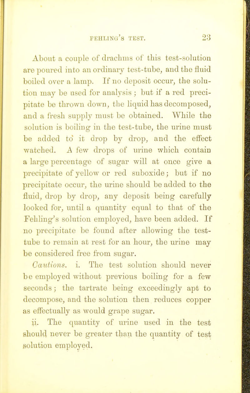 About a couple of drachms of tliis test-solution ai'e poured into an ordinary test-tube^ and the fluid boiled over a lamp. If no deposit occur, the solu- tion may be used for analysis ; but if a red preci- pitate be thrown down, the liquid has decomposed, and a fresh supply must be obtained. While the solution is boiling in the test-tube, the urine must be added to it drop by drop, and the effect watched. A few drops of urine which, contain a large percentage of sugar will at once give a precipitate of yellow or red suboxide; but if no precipitate occur, the urine should be added to the fluid, drop by drop, any deposit being carefully looked for, until a quantity equal to that of the Fehling^s solution employed, have been added. If no precipitate be found after allowing the test- tube to remain at rest for an hour, the urine may be considered free from sugar. Cautions, i. The test solution should never be employed without previous boiling for a few seconds; the tartrate being exceedingly apt to decompose, and the solution then reduces cojDper as effectually as would grape sugar. ii. The quantity of urine used in the test shoulc] never be greater than the quantity of test solution employed.