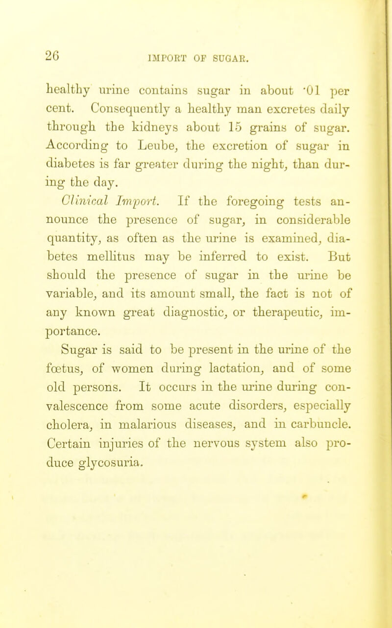 IMPORT OP SUGAR, healthy urine contains sugar in about '01 per cent. Consequently a healthy man excretes daily through the kidneys about 15 grains of sugar. According to Leube^ the excretion of sugar in diabetes is far greater during the nighty than dur- ing the day. Clinical Imfjort. If the foregoing tests an- nounce the presence of sugar, in considerable quantity, as often as the urine is examined, dia- betes melhtus may be inferred to exist. But should the presence of sugar in the mine be variable, and its amount small, the fact is not of any known great diagnostic, or therapeutic, im- portance. Sugar is said to be present in the urine of the foetus, of women during lactation, and of some old persons. It occurs in the mine dming con- valescence from some acute disorders, especially cholera, in malarious diseases, and in carbuncle. Certain injuries of the nervous system also pro- duce glycosuria.