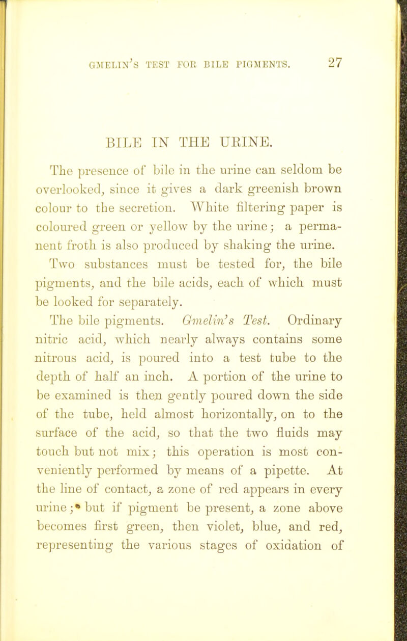 BILE IN THE URINE. The presence of bile in the urine can seldom be overlooked,, since it gives a dark greenish brown colour to the secretion. White filtering paper is coloured green or yellow by the urine; a perma- nent froth is also produced by shaking the urine. Two substances must be tested for, the bile pigments, and the bile acids, each of which must be looked for separately. The bile pigments. Gmelin's Test. Ordinary nitric acid, which neai^Iy always contains some nitrous acid, is poured into a test tube to the depth of half an inch. A portion of the urine to be examined is then gently poured down the side of the tube, held almost horizontally, on to the surface of the acid, so that the two fluids may touch but not mix; this operation is most con- veniently performed by means of a pipette. At the line of contact, a zone of red appears in every urine; • but if pigment be present, a zone above becomes first green, then violet, blue, and red, representing the various stages of oxidation of