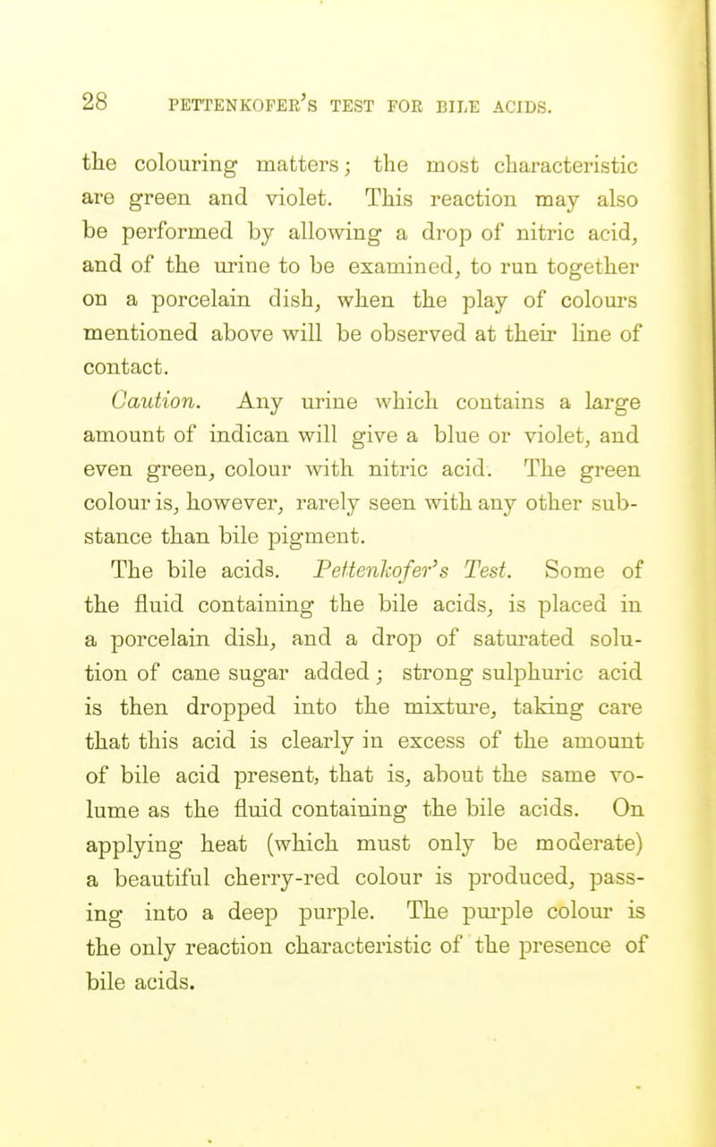 the colouring matters; the most characteristic are green and violet. This reaction may also be performed by allowing a drop of nitric acid, and of the urine to be examined, to run together on a porcelain dish, when the play of colours mentioned above will be observed at their line of contact. Caution. Any urine which contains a large amount of indican will give a blue or violet, and even green, colour with nitric acid. The green colour is, however, rai-ely seen with any other sub- stance than bile pigment. The bile acids. Peftenkofer's Test. Some of the fluid containing the bile acids, is placed in a porcelain dish, and a drop of satui-ated solu- tion of cane sugar added ; strong sulphuric acid is then dropped into the mixtui'e, taking care that this acid is clearly in excess of the amount of bile acid present, that is, about the same vo- lume as the fluid containing the bile acids. On applying heat (which must only be moderate) a beautiful cherry-red colour is produced, pass- ing into a deep purple. The pm-ple colour is the only reaction characteristic of the presence of bile acids.