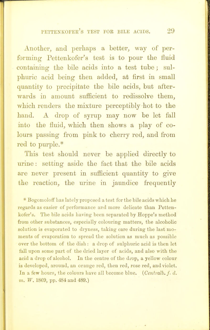 Another, aud perhaps a better, way ol' per- forming Pettenkofer's test is to pour the liuid containing- the bile acids into a test tube; sul- phuric acid being- then added, at first in small quantity to precipitate the bile acids, but after- wards in amount sufficient to redissolve them, which renders the mixture perceptibly hot to the hand. A drop of syrup may now be let fall into the fluid, which then shows a play of co- lours passing from pink to cherry red, and from red to purple.* This test should never be applied directly to urine: setting aside the fact that the bile acids are never present in sufficient quantity to give the reaction, the urine in jaundice frequently * Bogomoloff has lately proijosed a test for the bile acids which he regards as easier of performance and more delicate thau Petten- kofer's. The bile acids having been separated by Hoppe's method from other substances, especially colouring matters, the alcoholic solution is evaporated to dryness, taking care during the last mo- ments of evaporation to spread the solution as much as possible over the bottom of the dish : a drop of sulphuric acid is then let fall upon some part of the dried layer of acids, and also with the acid a drop of alcohol. In the centre of the drop, a yellow colour is developed, around, an orange red, then red, rose red, and violet. In a few hours, the colours have all become blue. {Centralb. f. d. m. W. 1869, pp. 484 and 489.)