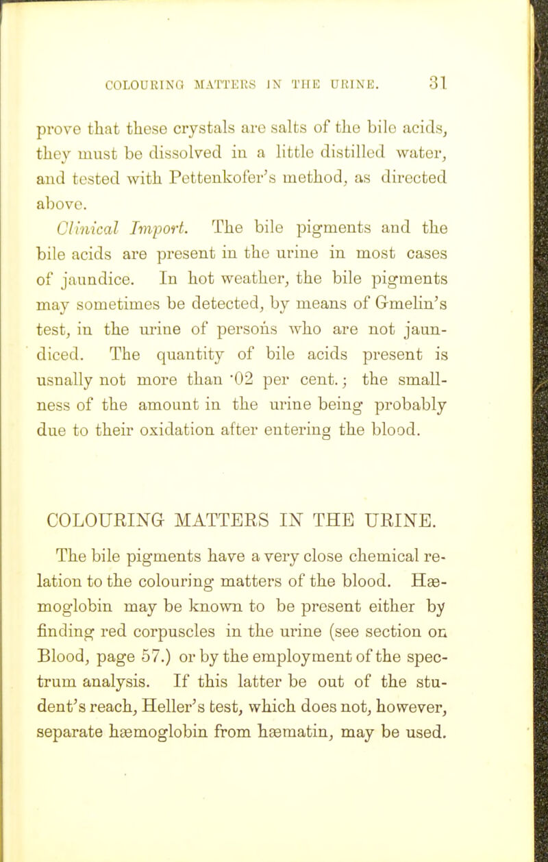 prove that these crystals are salts of the bile acidsj they must be dissolved in a little distilled water, and tested with Pettenkofer's method, as directed above. Clinical Import. The bile pigments and the bile acids are present in the urine in most cases of jaundice. In hot weather, the bile pigments may sometimes be detected, by means of Gmelin^s test, in the urine of persons who are not jaun- diced. The quantity of bile acids present is usually not more than '02 per cent.; the small- ness of the amount in the urine being probably due to their oxidation after entering the blood. COLOURING MATTERS IN THE URINE. The bile pigments have a very close chemical re- lation to the colouring matters of the blood. Hae- moglobin may be known to be present either by finding red corpuscles in the urine (see section on Blood, page 57.) orby the employment of the spec- trum analysis. If this latter be out of the stu- dent's reach. Heller's test, which does not, however, separate haemoglobin from haematin, may be used.
