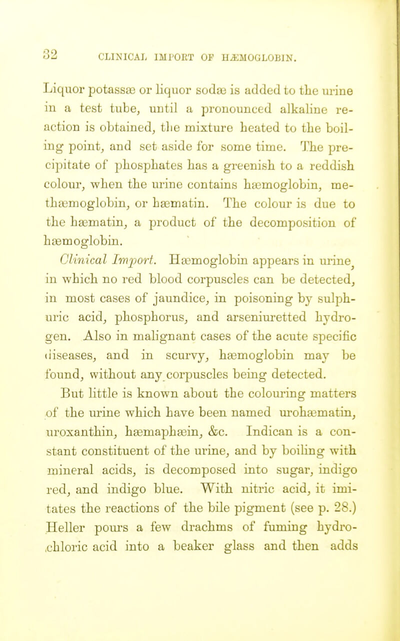 CLINICAL IMPORT OF HEMOGLOBIN, Liquor potassae or liquor sodaa is added to the urine in a test tube, until a pronounced alkaline re- action is obtained, tlie mixture heated to the boil- ing point, and set aside for some time. The pre- cipitate of phosphates has a greenish to a reddish colour, when the urine contains hasmoglobin, me- th^moglobin, or haematin. The colour is due to the haematin, a product of the decomposition of h£emoglobin. Clinical Im]port. Hasmoglobin appears in m-ine^ in which no red blood corpuscles can be detected, in most cases of jaundice, in poisoning by sulph- uric acid, phosphorus, and arseniuretted hydro- gen. Also in malignant cases of the acute specific diseases, and in scurvy, haemoglobin may be found, without any corpuscles being detected. But little is known about the coloui'ing matters of the urine which have been named m'oha3matin, uroxanthin, haemapheein, &c. Indican is a con- stant constituent of the urine, and by boiling with mineral acids, is decomposed into sugar, indigo red, and indigo blue. With nitric acid, it imi- tates the reactions of the bile pigment (see p. 28.) Heller poui'S a few drachms of fuming hydro- chloric acid into a beaker glass and then adds