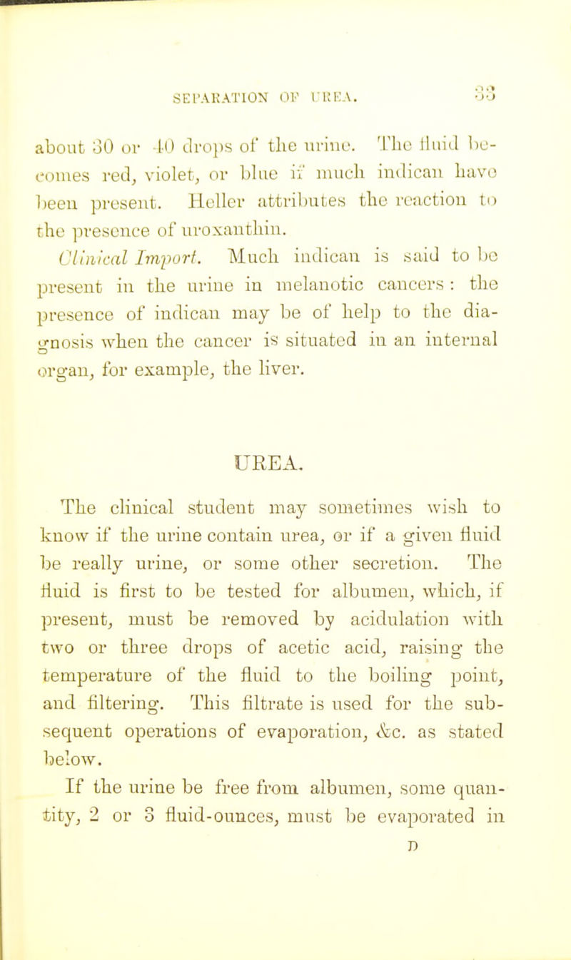 SETAKATION OP rUEA, about oO or 10 dvo})^ of the iiriiu'. The iliiid be- comes red, violet, or blue ii' inueh indican have been present. Heller attributes the reaction to the presence of uroxauthin. Clinical Imjjorf. Much indieau is said to l)0 present in the urine in melanotic cancers : the presence of indican may be of help to the dia- o-nosis when the cancer is situated in an internal organ, for example, the liver. UREA. The clinical student may sometimes wish to know if the nrine contain urea, or if a given fluid, be really urine, or some other secretion. The fluid is first to be tested for albumen, which, if present, must be removed by acidulation with two or three drops of acetic acid, raising the temperature of the fluid to the boiling point, and filtering. This filtrate is used for the sub- sequent operations of evaporation, &c. as stated below. If the urine be free horn albumen, some quan- tity, 2 or 3 fluid-ounces, must be evaporated in D