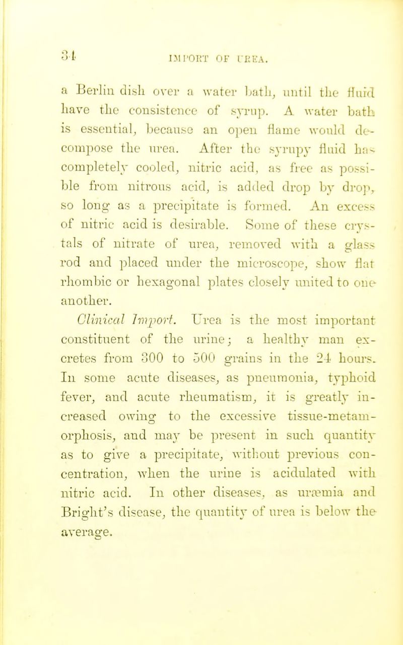a Berlin dish over a water l^ath, until the ffufcl have the consistence of syrup. A water bath is essential, because an open flame would de- compose the urea. After the syrupy fluid ha-^ completely cooled, nitric acid, as free as possi- ble from nitrons acid, is added drop by dro]', so long as a precipitate is formed. An excess of nitric acid is desirable. Some of these crys- tals of nitrate of urea, removed Avith a trlass rod and placed under the microscope, show flat rhombic or hexagonal plates closely united to onc^ another. Clinical hvi^ort. Urea is the most important constituent of the urine; a healthy man ex- cretes from 300 to -jOO grains in the 24 hours. In some acute diseases, as pneumonia, typhoid fever, and acute rheumatism, it is greatly in- creased owing to the excessive tissue-metam- orphosis, and may be present in such quantity as to give a precipitate, witliout previous con- centration, when the urine is acidulated with niti'ic acid. In other diseases, as uraemia and Bright's disease, the cpiantity of urea is below the average.