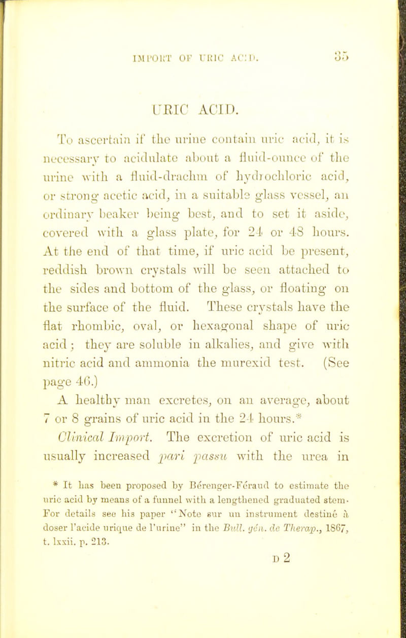 IJll'OliT OF UKIC ACM). I'RIC ACID. To ascci'tain if the urine contfiin nric acid, it is necessary to acidulate abcut a iiiiid-ouucc di tlie urine with a fluid-dracluu of hydj ocldoric acid, or strong- acetic acid^ in a suitable glass vessel^ an ordinary beaker being- best, and to set it aside, covered with a glass plate, for 2-h or 48 hours. At the end of that time, if uric acid be present, reddish brown crystals will be seen attached to the sides and bottom of the glass, or floating on the surface of the fluid. These crystals have the flat rhombic, oval, or hexagonal shape of uric acid; they are soluble in alkalies, and give with nitric acid and ammonia the murexid test. (See page 46.) A healthy man excretes, on an average, about 7 or 8 grains of uric acid in the 2 l hours.* Clinical Import. The excretion of uric acid is usually increased jiari iiassu with the urea in * It lias been proposed by Beronger-Feraud to estlmjite the uric acid by means of a funnel with a lengthened graduated stem- For details see his paper 'Note si.ir uu instrument destine l\ doser I'acide urique de I'uriae in the Bull, ijcii. dc Therap., 186, t. Ixxii. p. 213. d2