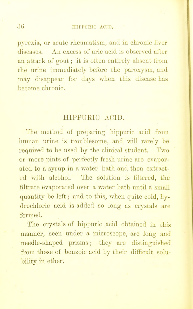 Hll'l'URlC ACID. pyrexia, or ucute rheumatism, and in clironic liver diseases. An excess of nric acid is observed after an attack of gout; it is often entirely absent from the lu'ine immediately before the paroxysm, and may disappear for days when this disease has become chronic. HIPPURIC ACID. The method of preparing hippuric acid from human urine is troublesome, and will rarely be required to be used by the clinical student. Two or more pints of ^oerfectly fresh urine are evapor- ated to a syrup in a water bath and then extract- ed with alcohol. The solution is filtered, the filtrate evaporated over a water bath until a small quantity be left; and to this, when quite cold, hy- drochloric acid is added so long as crystals are formed. The crystals of hippuric acid obtained in this manner, seen under a microscope, are long and needle-shaped prisms; they are distinguished from those of benzoic acid by their difficult solu- bility in ether.