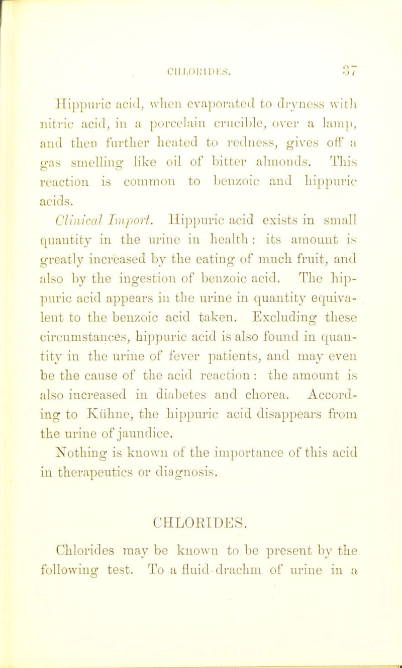 CIll.OlMUKS. Ilippui'ic acid, wlirii cva])n)-air(I to (li-yncss willi nitric acid, in a j^orcclaiu cnicihle, over a laiiij), and tlicn t'urtlier lieatcd ti) redness, gives oil' a o-as suiellino- like oil of bitter almonds. This reaction is common to benzoic and Lippnric acids. Clinical Import. Hi])pnric acid exists in small quantity in the urine in health : its amount is greatly increased b}' the eating* of much fruity, and also by the ingestion of benzoic acid. The hip- puric acid appears in the urine in c|uantity equiva- lent to the benzoic acid taken. Exchiding these circumstances, hippuric acid is also found in quan- tity in the urine of fever patients, and may even be the cause of the acid reaction : the amount is also increased in diabetes and chorea. Accord- ing to Kiihne, the hippuric acid disappears from the urine of jaundice. Nothing is known of the importance of this acid in therapeutics or diagnosis. CHLORIDES. Chlorides may be known to be present by the following test. To a fluid drachm of urine in a