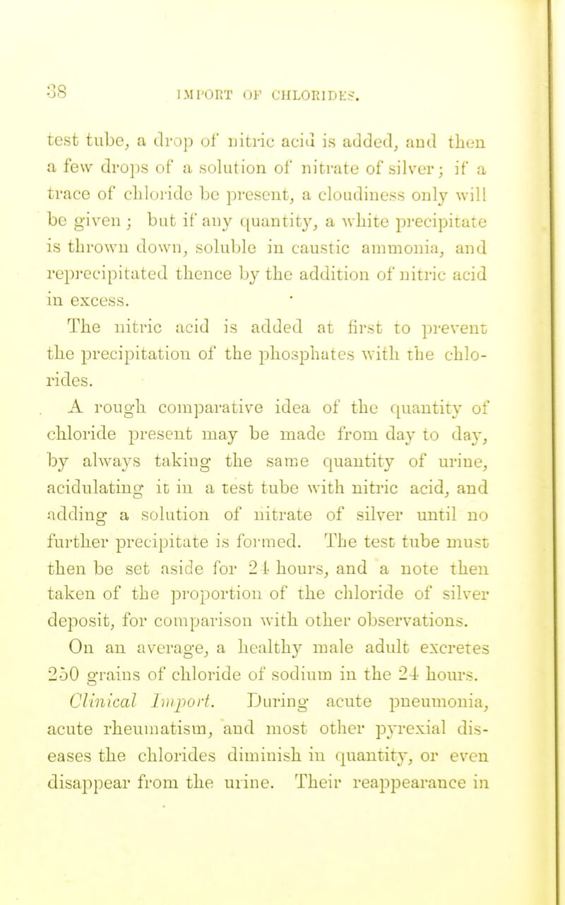 IMPORT OF CHLORIDES. test tubc^ a drop of nitric aciu is addedj and then a few drops of a solution of nitrate of silver; if a trace of clilorido be present, a cloudiness only will be given ; but if any quantit}'-, a -wliite precipitate is thrown down, soluble in caustic ammonia, and reprecipitated thence by the addition of nitric acid in excess. The nitric acid is added at first to prevent the precipitation of the phosphates with the chlo- rides. A rough comparative idea of the quantity of chloride present may be made from day to d^y, by always takiug the same quantity of urine, acidulating it in a test tube with nitric acid, and adding a solution of nitrate of silver until no further precipitate is foi-med. The test tube must then be set aside for 2 i hours, and a note then taken of the proportion of the chloride of silver deposit, for comparison with other observations. On an average, a health}^ male adult excretes 250 grains of chloride of sodium in the 24 hours. Clinical Inipod. During acute pneumonia, acute rheumatism, and most other pj-rexial dis- eases the chlorides diminish in quantit}', or even disappear from the urine. Their reappearance in
