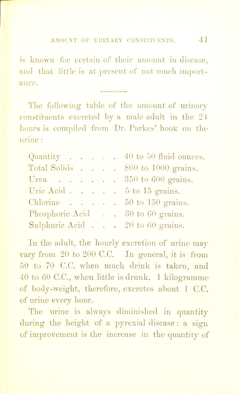 is known for cerlniii of tlieir niiidunt in disease, ;uul that little is at present of not niueh inipoi-t- ance. The following table of the anionnt of urinary constituents excreted by a male adult in the 21- hours is com])iled from Dr. Parkes' book on the urine : Quantity Total Solids Urea Uric Acid . Chlorine Phosphoric Acid Sulphuric Acid 4() to -jO fluid ounces. S<I0 to 1000 o-rains. 350 to 600 o-rains. 5 to 15 o-rains. 50 to 150 o-rains. 30 to GO o-rains. 20 to GO o-i-ains. O In the adult, the hourly excretion of urine may vary from 20 to 200 C.C. In general, it is from 50 to 70 C.C. when much drink is taken, and 40 to GO C.C, when little is drunk. 1 kilogramme of body-weight, therefore, excretes about 1 C.C. of urine every hour. The urine is always diminished in quantity during the height of a pyrexial disease : a sign of improvement is the increase in the quantity of