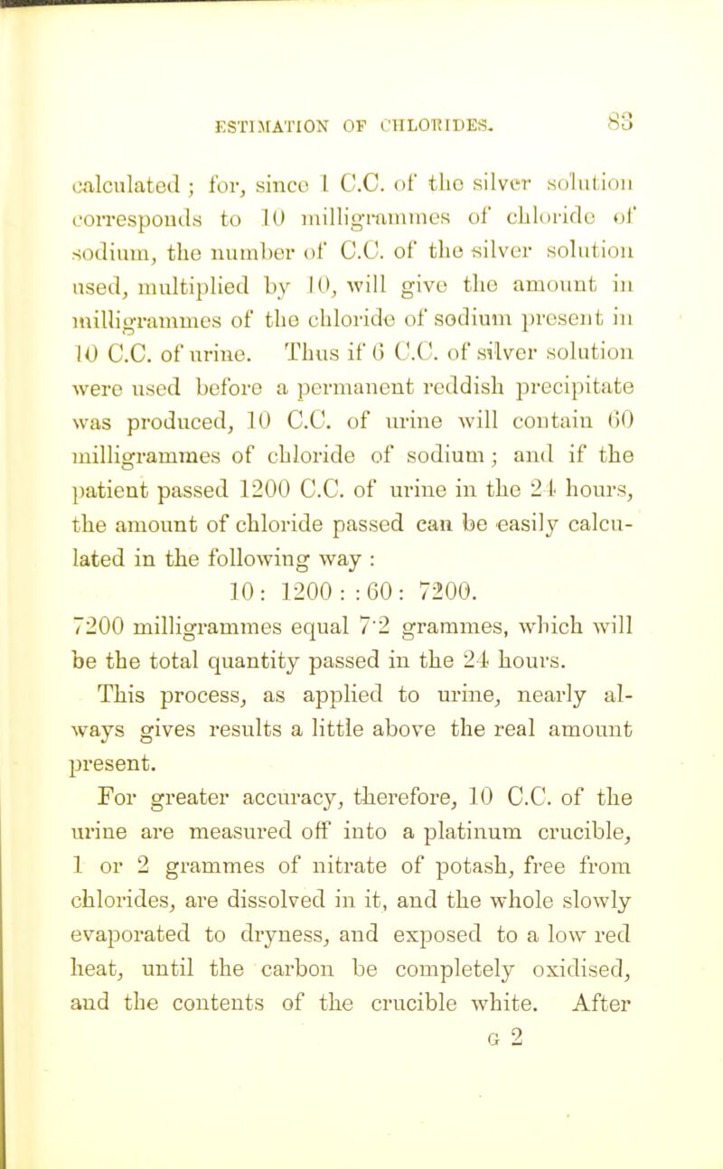 ESTlx^rATION OF ClILO'RIDES. OAlculatcd ; for, since I C.C. of the silver .soliiiioii corresponds to 10 niillig-mnunes of chloride of sodium, the number of C.C. of the silver solution used, multiplied by 10, will give the amount in luilligrammes of the chloride of sodium present in 10 C.C. of urine. Thus if G C.C. of silver solution were used before a permanent reddish precipitate was produced, 10 C.C. of urine will contain 00 milligrammes of chloride of sodium; and if the patient passed 1200 C.C. of urine in the 21' hours, the amount of chloride passed can be easily calcu- lated in the following way : 10: 1200 : :60: 7200. 7200 milligrammes equal 7'2 grammes, which will be the total quantity passed in the 24 hours. This process, as applied to urine, nearly al- ways gives results a little above the real amount present. For greater accuracy, thei'efore, 10 C.C. of the urine are measured off into a platinum crucible, 1 or 2 grammes of nitrate of potash, free from chlorides, are dissolved in it, and the whole slowly evaporated to dryness, and exposed to a low red heat, until the carbon be completely oxidised, and the contents of the crucible white. After G 2