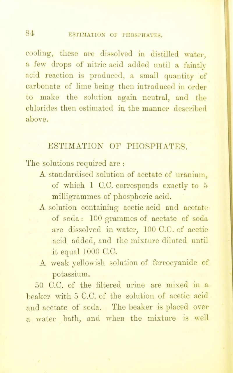 cooling, these are dissolved in distilled watei-, a few drops of nitric acid added until a faintly acid reaction is produced, a small quantity of carbonate of lime being then introduced in order to make the solution again neutral, and the chlorides then estimated in the manner described above. ESTIMATION OF PHOSPHATES. The solutions required are : A standardised solution of acetate of uranium, of which 1 CO. corresponds exactly to 5 milligrammes of phos^Dhoric acid. A solution containing acetic acid and acetate of soda: 100 grammes of acetate of soda are dissolved in water, 100 C.C. of acetic acid added, and the mixture diluted until it equal 1000 C.C. A Aveak yellowish solution of ferrocyanide of potassium. 50 C.C. of the filtered urine are mixed in a beaker with 5 C.C. of the solution of acetic acid and acetate of soda. The beaker is placed over a water bath, and Avhen the mixture is well