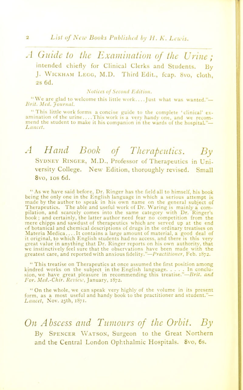 A Guide to the Examination of the Urine; intended chiefly for Clinical Clerks and Students. By J. W'icKiiA.M Lkgg, M.D. Third Edit., fcap. «vo, cloth, 2s 6d. Solicci of Sfconil I'.diliuii.  We are (;lacl to welcome this iiiilu work.... J usl what was wanted.— lirit. Mai. Juiinuil.  This little work forms a concise (;uide to the complete 'clinical' ex- amination of the urine.... This work is a very handy one, and we recom- mend the student to make it his companion in the wards of the hospitaL— A Hand Book of Therapeutics. By Sydney Ringi-r, M.D., Professor of Therapeutics in Uni- versity College. New Edition, thoroughly revised. Small 8\o, los 6d.  As we have said before, Dr. Ringer has the field all to himself, his book being the only one in the English language in which a serious attempt is made by the author to speak in his own name on the general subject of Therapeutics. The able and useful work of Dr. Waring is m.ainly a com- pilation, and scarcely comes into the same category with Dr. Ringer's book ; and certainly, the latter author need fear no competition from the mere chipps and sawdust of therapeutics which are served up at the end of botanical and chemical descriptions of drugs in the ordinary treatises on Materia Medica.... It contains a large amount of material, a good deal of it original, to which English students had no access, and there is this very great \ alue in anything that Dr. Ringer reports on his own authority, that we instinctively feel sure that the observations have been made with the greatest care, and reported with anxious fidelity.—Practitioner, Feb. 1S72.  This treatise on Therapeutics at once assumed the first position among kindred works on the subject in the English language In conclu- sion, we have great pleasure in recommending this treatise.—Brit, and For. Micl.-Cliir. A'l'i'it;.', January, 1S72.  On the whole, we can speak very highly of the volume in its present form, as a most useful and handy book to the practitioner and student.— Lancet, Nov. 25th, 1871. 0;/ Abscess and Tumours of the Orbit. By By Spen'cer V\'.\tson, Surgeon to the Great Northern and the Central London Ophthalmic Hospitals. 8\o, 6s.