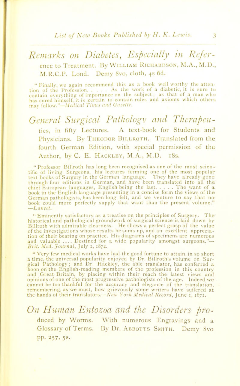 RcDi'.irks oil Diabetes, J^spccidlly in Rcfcr- encc U) TrcatmciU. By William Kicilaudson, M.A., M.D., IM.R.C.P. I.unci. Demy Svo, cliiili, .[s 6cl.  Finally, we a^ki\n reciimmciul this as a \wok wl-11 uortliy tin- atten- tion of the- Profession As the uoil; of a cliahetie, it is sine to contain evervthini; of importance on the subject; as that of a nian who has cured himself, it is certain to contain rules and axitjms whicli others mav folUuv.—Slidical Tiiiics iiiul Guzfltc. General Surgical Patliologv and Therapen- tics, in fiTtv Lectures. A text-book for Students and Physicians. By Thicodok Bii.i.koth. Translated from tlie fourth German Edition, with special perniissitjn of the Author, by C. E. Hackley, M.A., M.D. i8s. Professor Billroth has long been recognised as one of the most scien- tific of living Surgeons, his lectures forming one of the most popular text-books of Surgery in the German language. They have already gone: through four editions in German, and have been translated into all the chief European languages, English being the last The want of a book in the English language presenting in a concise form the views of the German pathologists, has been long felt, and we venture to say that no book could more perfectly supply that want than the present \olume. —Lancet.  Eminently satisfactory as a treatise on the principles of Surgery. The historical and pathological groundwork of surgical science is laid down by Billroth with admirable clearness. He shows a perfect grasp of the \alue of the investigations whose results he sums up, and an excellent apprecia- tion of their bearing on practice. His diagrams of specimens are numerous and valuable Destined for a wide popularity amongst surgeons.—• Brit. Ml-iI. Journal, July i, 1S72.  Very few medical works have had the good fortune to attain, in so short a time, the universal popularity enjoyed by Dr. BiUroth's volume on Sur- gical Pathology ; and Dr. Hackley, the able translator, has conferred a boon on the English-reading members of the profession in this country and Great Britain, by placing within their reach the latest views and opinions of one of the most progressive pathologists of the age. Indeed we cannot be too thankful for the accuracy and elegance of the translation, remembering, as we must, how grievously some writers have suffered at the hands of their translators.—New York Medical Record, June i, 1S71. On Human Entozoa and the Disorders pro- duced by Worms. With numerous Engravings and a Glossary of Terms. By Dr. Abbotts Smith. Demy Svo pp. 257, 5s.