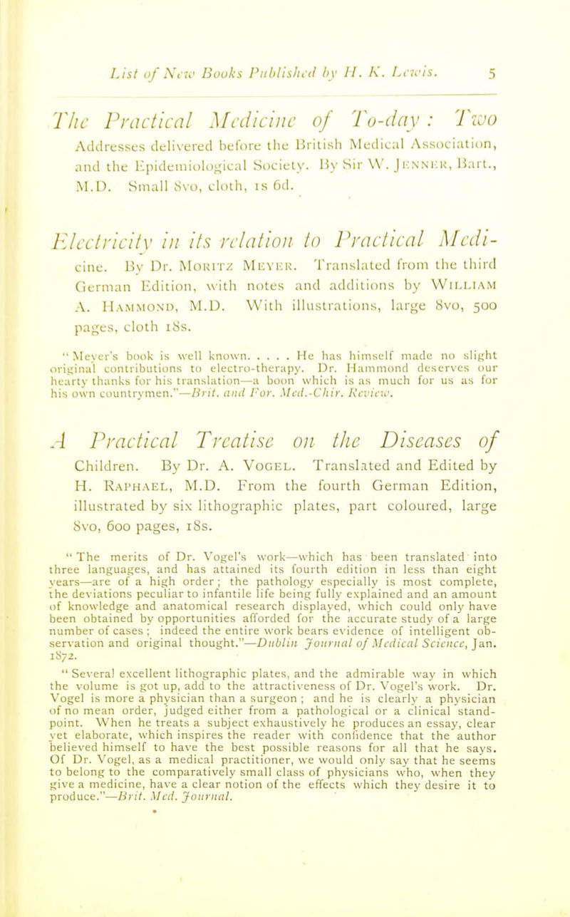 Tlic Practical Medicine of To-day: Two Addresses delivered before the British Medical Association, and the l^iidemioloi^ical Society. By Sir VV. Jhnnkr, Bart., .M.D. Small 8vo, cloth, is 6d. Electrici/v in its relation to Practical Medi- cine. Bv Dr. MoRiTi: Meyek. Translated I'rom the third German Edition, with notes and additions by William A. Hammond, M.D. With illustrations, large 8vo, 500 pages, cloth i8s.  Meyer's bonk is well known He has himself made no slight original contributions to electro-therapy. Dr. Hammond deserves our hearty thanks for his translation—a boon which is as much for us as for his own countrymen.—Brit, and For. Med.-Chir. Review. A Practical Treatise on the Diseases of Children. By Dr. A. Vogel. Transl.ited and Edited by H. Raphael, M.D. From the fourth German Edition, illustrated by six lithographic plates, part coloured, large Svo, 60D pages, iSs.  The merits of Dr. Vogel's work—which has been translated into three languages, and has attained its fourth edition in less than eight years—are of a high order ; the pathology especially is most complete, the deviations peculiar to infantile life being fully explained and an amount of knowledge and anatomical research displayed, which could only have been obtained by opportunities afforded for the accurate study of a large number of cases ; indeed the entire work bears evidence of intelligent ob- servation and original thought.—Dublin Journal of Medical Science, ]a.n. 1S72.  Several excellent lithographic plates, and the admirable way in which the volume is got up, add to the attractiveness of Dr. Vogel's work. Dr. Vogel is more a physician than a surgeon ; and he is clearly a physician of no mean order, judged either from a pathological or a clinical stand- point. When he treats a subject exhaustively he produces an essay, clear yet elaborate, which inspires the reader with confidence that the author believed himself to have the best possible reasons for all that he says. Of Dr. Vogel, as a medical practitioner, we would only say that he seems to belong to the comparatively small class of physicians who, when they give a medicine, have a clear notion of the effects which they desire it to produce.—Brit. Med. Journal.