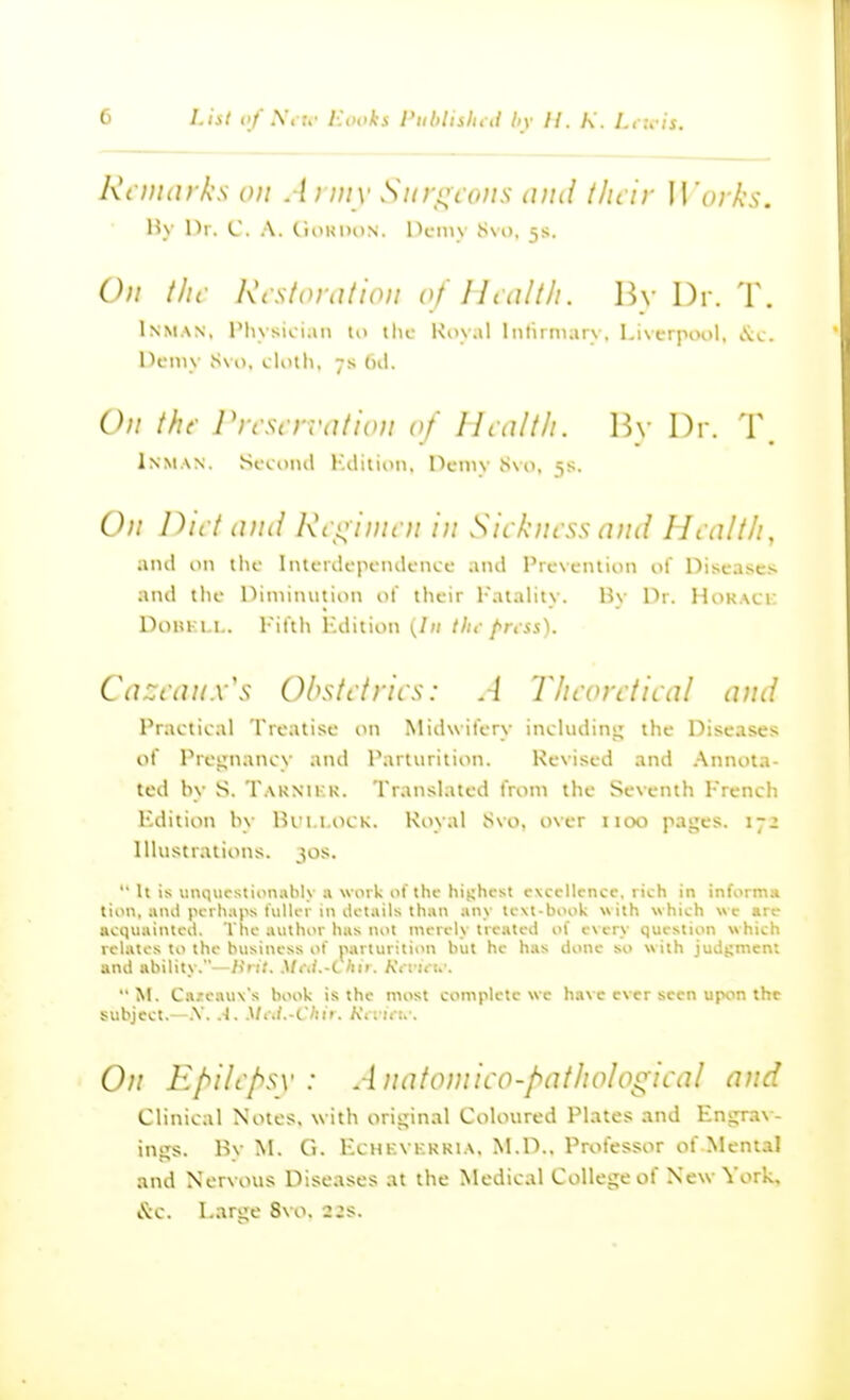 Ri iiinrks on . li my Siiroi ons mid l/u ir Works. H\ Hi. C. a. CinKDON. Pcniy S\u, 5s. On the RiStoration of Health. By Dr. T. Inman, I'lusioian to ilic Koyal Inlirniary, Liverpool, I'ii.. Demy S\o, cloili, 7s (ul. On the J'lrscrration of ILalth. Wy Dr. T. Inman. Sccoiul I'.ilition, Demv Svo, 5s. On Diet and Rci^iini n in Sickness and Health, and on the Interdepenikncc .uui Prevention of Diseases and tlie niniiniition ot their I'atality. By Dr. Hokaci: DoUKLl.. Fittli Hdiiion (In tin- prt ss). Cazeanx's Ohstetrics: A Theoretical and Practical Treatise on Midwifery including; the Diseases of Proijnancy and Parturition. Revised and Annota- ted by S. Tarnikk. Translated from the Seventh French Edition by lU'i.i.i>CK. Koy.tl Svo. over 1100 pages. 172 Illustrations. 30s. It is unquf stionahK :» work of the hishcst excellence, rich in informs tion, anil perhaps UilU r in iletails than any te\t-book with which we are acquainted. Ttie author has not merely treated of every question which relates to the business of parturition but he has done so with judgment and ability.—Hiit. Mt\l.-i liii. Ktvuu'. M. C.izcnuNs book is the most complete we have ever seen upon the subject.—.V. A. Miii.-Chir. A'iiiVt.-. On Epilepsy: Anatomico-pathological and Clinical Notes, with original Coloured Plates and Engrav- ings. By M. Ci. EcHKVKKKiA. M.D.. Professor of Mental and Nervous Diseases at the Medical College of New York, &c. Large Svo. 22s.