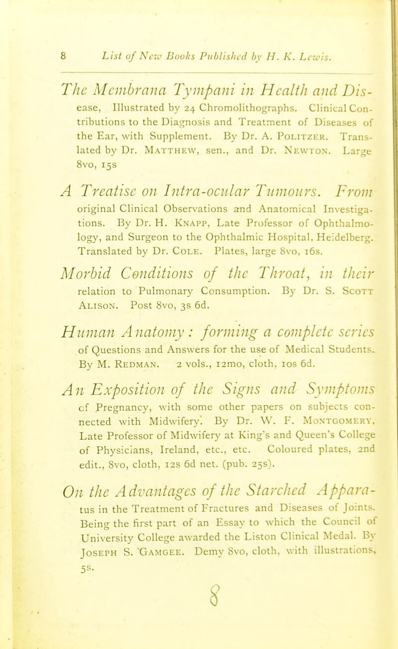 The Membrana Tympani in Health and Dis- ease, Illustrated by 24 Chromolithographs. Clinical Con- tributions to the Diagnosis and Treatment of Diseases of the Ear, with Supplement. By Dr. A. Politzer. Trans- lated by Dr. Matthew, sen., and Dr. Newton. Large 8vo, 15s A Treatise on Intra-ociilar Tinnoiirs. From original Clinical Observations and Anatomical Investiga- tions. By Dr. H. Knapp, Late Professor of Ophthalmo- logy, and Surgeon to the Ophthalmic Hospital. Heidelberg. Translated by Dr. Cole. Plates, large 8vo, i6s. Morbid Conditions of the Throat, in their relation to Pulmonary Consumption. By Dr. S. Scott Alison. Post 8vo, 3s 6d. Human A natomy : forming a complete series of Questions and Answers for the use of Medical Students. By M. Redman. 2 vols., i2mo, cloth, los 6d. An Exposition of the Signs and Symptoms cf Pregnancy, with some other papers on subjects con- nected with Midwifery. By Dr. W. F. Montgomery. Late Professor of Midwifery at King's and Queen's College of Physicians, Ireland, etc., etc. Coloured plates, 2nd edit., Svo, cloth, 12s 6d net. (pub. 25s). On the Advantages of the Starched Appara- tus, in the Treatment of Fractures and Diseases of Joints. Being the first part of an Essay to which the Council of University College awarded the Liston Clinical Medal. By Joseph S. 'Gamgee. Demy Svo, cloth, with illustrations.